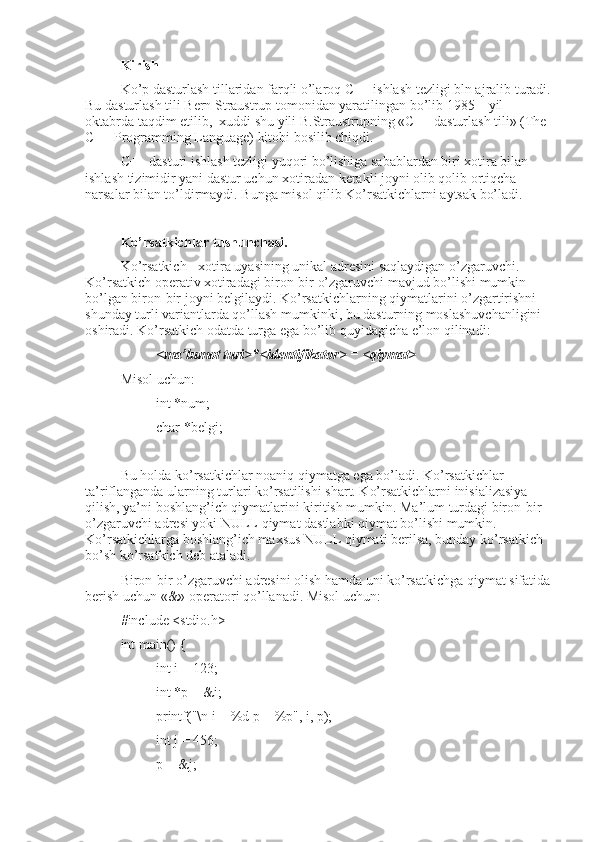 Kirish
Ko’p dasturlash tillaridan farqli o’laroq C++ ishlash tezligi bln ajralib turadi.
Bu dasturlash tili Bern Straustrup tomonidan yaratilingan bo’lib 1985 – yil 
oktabrda taqdim etilib,  xuddi shu yili B.Straustrupning «C++ dasturlash tili» (The 
C++ Programming Language) kitobi bosilib chiqdi.
C++ dasturi ishlash tezligi yuqori bo’lishiga sabablardan biri xotira bilan 
ishlash tizimidir yani dastur uchun xotiradan kerakli joyni olib qolib ortiqcha 
narsalar bilan to’ldirmaydi. Bunga misol qilib Ko’rsatkichlarni aytsak bo’ladi.
Ko’rsatkichlar tushunchasi.
Ko’rsatkich - xotira uyasining unikal adresini saqlaydigan o’zgaruvchi. 
Ko’rsatkich operativ xotiradagi biron-bir o’zgaruvchi mavjud bo’lishi mumkin 
bo’lgan biron-bir joyni belgilaydi . Ko’rsatkichlarning qiymatlarini o’zgartirishni 
shunday turli variantlarda qo’llash mumkinki, bu dasturning moslashuvchanligini 
oshiradi. Ko’rsatkich odatda turga ega bo’lib quyidagicha e’lon qilinadi:
<ma’lumot turi>*<identifikator> = <qiymat>
Misol uchun:
int *num;
char *belgi;
Bu holda ko’rsatkichlar noaniq qiymatga ega bo’ladi. Ko’rsatkichlar 
ta’riflanganda ularning turlari ko’rsatilishi shart. Ko’rsatkichlarni inisializasiya 
qilish, ya’ni boshlang’ich qiymatlarini kiritish mumkin. Ma’lum turdagi biron-bir 
o’zgaruvchi adresi yoki NULL qiymat dastlabki qiymat bo’lishi mumkin. 
Ko’rsatkichlarga boshlang’ich maxsus NULL qiymati berilsa, bunday ko’rsatkich 
bo’sh ko’rsatkich deb ataladi.
Biron-bir o’zgaruvchi adresini olish hamda uni ko’rsatkichga qiymat sifatida
berish uchun «&» operatori qo’llanadi. Misol uchun:
#include <stdio.h>
int main() {
int i = 123;
int *p = &i;
printf("\n i = %d p = %p", i, p);
int j = 456;
p = &j; 