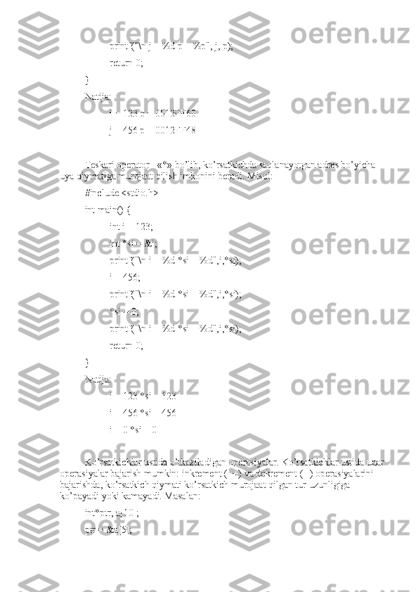 printf("\n j = %d p = %p", j, p);
return 0; 
}
Natija:
i = 123 p = 0012FF60
j = 456 p = 0012FF48
Teskari operator - «*» bo’lib, ko’rsatkichda saqlanayotgan adres bo’yicha 
uya qiymatiga murojaat qilish imkonini beradi. Misol:
#include <stdio.h>
int main() {
int i = 123;
int *si = &i;
printf("\n i = %d *si = %d",i,*si);
i = 456;
printf("\n i = %d *si = %d",i,*si);
*si = 0;
printf("\n i = %d *si = %d",i,*si);
return 0;
}
Natija:
i = 123 *si = 123
i = 456 *si = 456
i = 0 *si = 0
Ko’rsatkichlar ustida o’tkaziladigan operasiyalar. Ko’rsatkichlar ustida unar 
operasiyalar bajarish mumkin: inkrement (++) va dekrement (--) operasiyalarini 
bajarishda, ko’rsatkich qiymati ko’rsatkich murojaat qilgan tur uzunligiga 
ko’payadi yoki kamayadi. Masalan:
int*ptr, a[10];
ptr = &a[5]; 