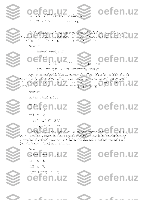 ptr++; */ = a[6]*/ elementining adresiga
ptr--; */ = a[5]*/ elementining adresiga
Qo’shish va ayirish binar operasiyalarida ko’rsatkich va int turining qiymati 
ishtirok etishi mumkin. Bu operasiya natijasida ko’rsatkich qiymati dastlabkisidan 
ko’rsatilgan elementlar soniga ko’proq yoki kamroq bo’ladi.
Masalan:
int*ptr1, *ptr2, a[10];
int i = 2;
ptr1 = a+(i+4); /* = a[6]*/ elementining adresiga
ptr2 = ptr1-i; /* = a[4]*/ elementining adresiga
Ayirish operasiyasida bitta turga mansub bo’lgan ikkita ko’rsatkich ishtirok 
etishi mumkin. Operasiya natijasi int turiga ega hamda kamayuvchi va ayiruvchi 
o’rtasidagi dastlabki tur elementlarining soniga teng, bundan tashqari agar birinchi 
adres kichikroq bo’lsa, u holda natija manfiy qiymatga ega bo’ladi.
Masalan:
int *ptr1, *ptr2, a[10];
int i;
ptr1 = a + 4;
ptr2 = a + 9;
i = ptr1 - ptr2; /* = 5 */
i = ptr1 -ptr2; /* = -5 */
Bir turga taalluqli bo’lgan ikkita ko’rsatkich qiymatlarini = = , ! = , <, < = , 
>,  > = amallari yordamida o’zaro qiyoslash mumkin. Bunda ko’rsatkichlarning 
qiymatlari shunchaki butun sonlar sifatida olib qaraladi, qiyoslash natijasi esa 0  
(yolg’on) yoki 1 (rost) ga teng bo’ladi.
Masalan:
int *ptr1, *ptr2, a[10];
ptr1 = a + 5;
ptr2 = a + 7;
if(ptr1 > ptr2) a[3] = 4; 