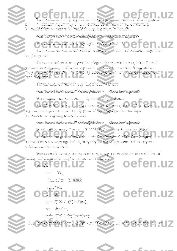 Bu misolda ptr1 ning qiymati ptr2 ning qiymatidan kamroq, shuning uchun 
a[3] = 4 operatori bajarilmay qoladi. Konstanta ko’rsatkich va konstantaga 
ko’rsatkichlar. Konstanta ko’rsatkich quyidagicha ta’riflanadi:
<ma’lumot turi>* const<identifikator> = <konstant qiymat>
Misol uchun: char* const key_byte = (char*)0x0417. 
Bu misolda konstanta ko’rsatkich klaviatura holatini ko’rsatuvchi bayt bilan 
bog’langandir.
Konstanta ko’rsatkich qiymatini o’zgartirish mumkin emas, lekin * amali 
yordamida xotiradagi ma’lumot qiymatini o’zgartirish mumkin. Misol uchun: 
*key_byte = ’Yo’ amali 1047(0x0417) adres qiymati bilan birga klaviatura holatini
ham o’zgartiradi.
Konstantaga ko’rsatkich quyidagicha ta’riflanadi:
<ma’lumot turi> const* <identifikator> = <konstant qiymat>  
Misol uchun: const int zero = 0; int const* p = &zero;
Bu ko’rsatkichga * amalini qo’llash mumkin emas, lekin ko’rsatkichning 
qiymatini o’zgartirish mumkin. Qiymati o’zgarmaydigan konstantaga 
ko’rsatkichlar quyidagicha kiritiladi: 
<ma’lumot turi> const* <identifikator> = <konstant qiymat>
Misol uchun: const float pi = 3.141593; float const* const pp = &pi;
Turlashtirilmagan ko’rsatkich. Turlashtirilmagan (tipiklashtirilmagan)  
ko’rsatkich void turga ega bo’lib, ixtiyoriy turdagi o’zgaruvchi adresi qiymat 
sifatida berilishi mumkin. 
Maxsus void turidagi ko’rsatkichlar ajdodiy ko’rsatkichlar deb atalib har xil 
turdagi ob’ektlar bilan bog’lanish uchun ishlatiladi.
Masalan:
int i = 77;
float euler = 2.18282;
void *vp;
vp = &I;
printf(“%d”, (*(int*)vp);
vp = &euler;
printf(“%f”, (*(float*)vp);
  Quyidagi operatorlar ketma-ketligi xatolikka olib keladi:void *vp;int *ip; ip = vp; 