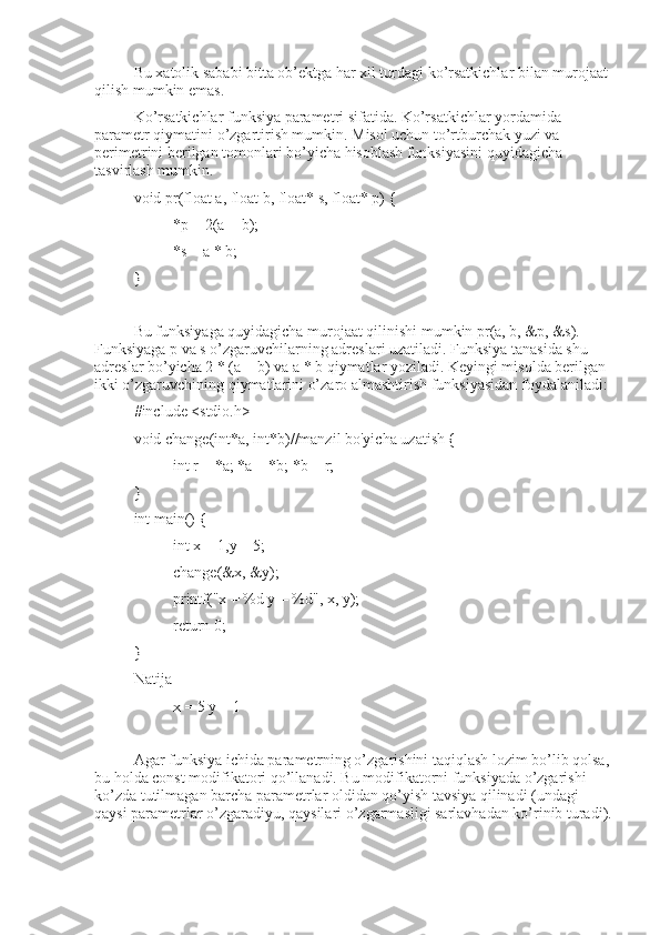 Bu xatolik sababi bitta ob’ektga har xil turdagi ko’rsatkichlar bilan murojaat 
qilish mumkin emas.
Ko’rsatkichlar funksiya parametri sifatida. Ko’rsatkichlar yordamida 
parametr qiymatini o’zgartirish mumkin. Misol uchun to’rtburchak yuzi va 
perimetrini berilgan tomonlari bo’yicha hisoblash funksiyasini quyidagicha 
tasvirlash mumkin.
void pr(float a, float b, float* s, float* p) { 
*p = 2(a + b);
*s = a * b;
}
Bu funksiyaga quyidagicha murojaat qilinishi mumkin pr(a, b, &p, &s).   
Funksiyaga p va s o’zgaruvchilarning adreslari uzatiladi. Funksiya tanasida shu 
adreslar bo’yicha 2 * (a + b) va a * b qiymatlar yoziladi. Keyingi misolda berilgan 
ikki o’zgaruvchining qiymatlarini o’zaro almashtirish funksiyasidan foydalaniladi:
#include <stdio.h>
void change(int*a, int*b)//manzil bo'yicha uzatish {
int r = *a; *a = *b; *b = r;
}
int main() {
int x = 1,y = 5;
change(&x, &y);
printf("x = %d y = %d", x, y);
return 0;
}
Natija
x = 5 y = 1 
Agar funksiya ichida parametrning o’zgarishini taqiqlash lozim bo’lib qolsa,
bu holda const modifikatori qo’llanadi. Bu modifikatorni funksiyada o’zgarishi 
ko’zda tutilmagan barcha parametrlar oldidan qo’yish tavsiya qilinadi (undagi 
qaysi parametrlar o’zgaradiyu, qaysilari o’zgarmasligi sarlavhadan ko’rinib turadi). 