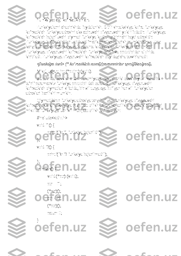 Funksiyadagi ko’rsatkichlar.
Funksiyalarni chaqirishda foydalanish. C tili sintaksisiga ko’ra funksiyaga 
ko’rsatkich funksiya adresini aks ettiruvchi o’zgaruvchi yoki ifodadir. Funksiyaga 
ko’rsatkich bajariluvchi qiymati funksiya kodining birinchi bayti adresidir. 
Funksiyaga ko’rsatkichlar ustida arifmetik amallar bajarish mumkin emas. Eng 
keng qo’llanuvchi funksiyaga konstanta ko’rsatkich funksiyaning nomidir.  
Funksiyaga o’zgaruvchi ko’rsatkich funksiya ta’rifi va prototipidan alohida 
kiritiladi. Funksiyaga o’zgaruvchi ko’rsatkich quyidagicha tasvirlanadi:
<funksiya turi> (* ko’rsatkich nomi)(parametrlar spesifikasiyasi).
Misol uchun: int (*point) (void).
Bu ta’rifda qavslar muhim ahamiyatga ega, chunki qavslar yozilmasa bu 
ta’rif parametrsiz funksiya prototipi deb qaraladi. Funksiyaga o’zgaruvchi 
ko’rsatkich qiymatlari sifatida, bir xil turga ega bo’lgan har xil funksiyalar 
adreslari berilishi mumkin.
Qiymati biror funksiya adresiga teng bo’lgan funksiyaga o’zgaruvchi 
ko’rsatkich shu funksiyaga murojaat qilish uchun ishlatilishi mumkin. Quyidagi 
misolda funksiyaga uch xil murojaat qilish ko’rsatilgan: 
#include<stdio.h>
void f1() {
printf("\nf1 funksiya bajarildi");
};
void f2() {
printf("\nf2 funksiya bajarilmadi");
};
int main() {
void (*ptr) (void);
ptr = f1;
(*ptr)();
ptr = f2;
(*ptr)();
return 0;
} 