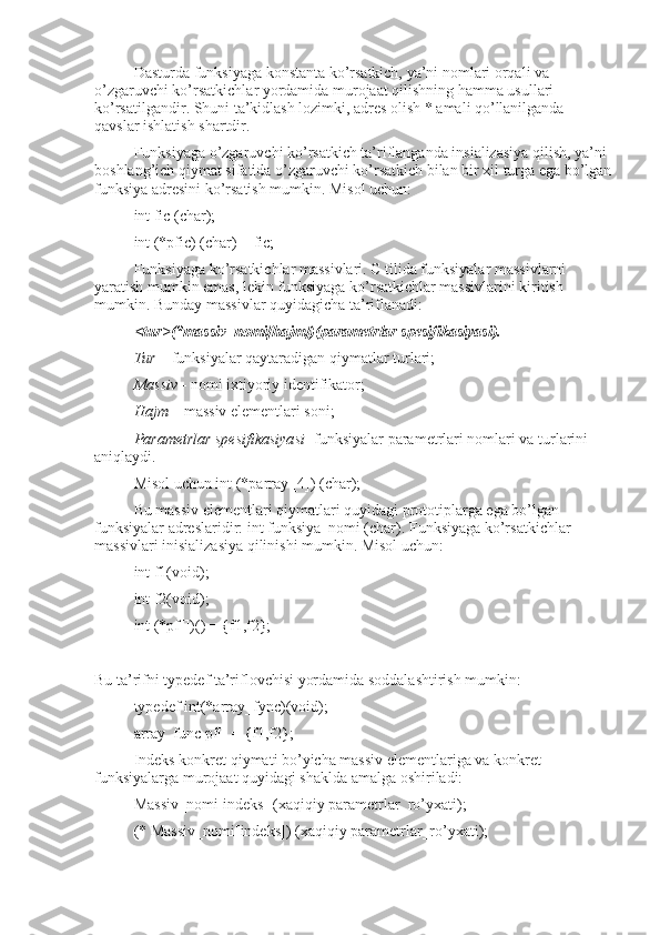 Dasturda funksiyaga konstanta ko’rsatkich, ya’ni nomlari orqali va 
o’zgaruvchi ko’rsatkichlar yordamida murojaat qilishning hamma usullari 
ko’rsatilgandir. Shuni ta’kidlash lozimki, adres olish * amali qo’llanilganda 
qavslar ishlatish shartdir.
Funksiyaga o’zgaruvchi ko’rsatkich ta’riflanganda insializasiya qilish, ya’ni 
boshlang’ich qiymat sifatida o’zgaruvchi ko’rsatkich bilan bir xil turga ega bo’lgan
funksiya adresini ko’rsatish mumkin. Misol uchun:
int fic (char);
int (*pfic) (char) = fic;
Funksiyaga ko’rsatkichlar massivlari. C tilida funksiyalar massivlarni 
yaratish mumkin emas, lekin funksiyaga ko’rsatkichlar massivlarini kiritish 
mumkin. Bunday massivlar quyidagicha ta’riflanadi:
<tur>(*massiv_nomi[hajm])(parametrlar spesifikasiyasi).
Tur  – funksiyalar qaytaradigan qiymatlar turlari;
Massiv  - nomi ixtiyoriy identifikator;
Hajm  – massiv elementlari soni;
Parametrlar spesifikasiyasi - funksiyalar parametrlari nomlari va turlarini 
aniqlaydi.
Misol uchun int (*parray [4]) (char); 
Bu massiv elementlari qiymatlari quyidagi prototiplarga ega bo’lgan 
funksiyalar adreslaridir: int funksiya_nomi (char). Funksiyaga ko’rsatkichlar 
massivlari inisializasiya qilinishi mumkin. Misol uchun:
int f1(void);
int f2(void);
int (*pf[])() = {f1,f2};
Bu ta’rifni typedef ta’riflovchisi yordamida soddalashtirish mumkin: 
typedef int(*array_fync)(void);
array_func pf[] = {f1,f2};
Indeks konkret qiymati bo’yicha massiv elementlariga va konkret 
funksiyalarga murojaat quyidagi shaklda amalga oshiriladi:  
Massiv_nomi[indeks] (xaqiqiy parametrlar_ro’yxati);
(* Massiv_nomi[indeks]) (xaqiqiy parametrlar_ro’yxati); 