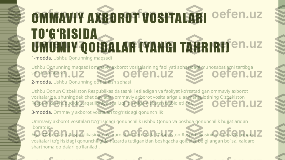 OMMAVIY A XBOROT VOSITAL ARI 
TO‘G‘RISIDA
UMUMIY QOIDAL AR (YANGI TAHRIRI)
1-m odda .  Ushbu Qonunning maqsadi
Ushbu Qonunning maqsadi ommaviy axborot vositalarining faoliyati sohasidagi munosabatlarni tartibga 
solishdan iborat.
2-m odda .  Ushbu Qonunning qo‘llanilish sohasi
Ushbu Qonun O‘zbekiston Respublikasida tashkil etiladigan va faoliyat ko‘rsatadigan ommaviy axborot 
vositalariga, shuningdek chet davlatlar ommaviy axborot vositalariga ular mahsulotining O‘zbekiston 
Respublikasi hududida tarqatilishiga taalluqli qismiga nisbatan tatbiq etiladi.
3-m odda .  Ommaviy axborot vositalari to‘g‘risidagi qonunchilik
Ommaviy axborot vositalari to‘g‘risidagi qonunchilik ushbu Qonun va boshqa qonunchilik hujjatlaridan 
iboratdir.
Agar O‘zbekiston Respublikasining xalqaro shartnomasida O‘zbekiston Respublikasining ommaviy axborot 
vositalari to‘g‘risidagi qonunchiligida nazarda tutilganidan boshqacha qoidalar belgilangan bo‘lsa, xalqaro 
shartnoma qoidalari qo‘llaniladi. 