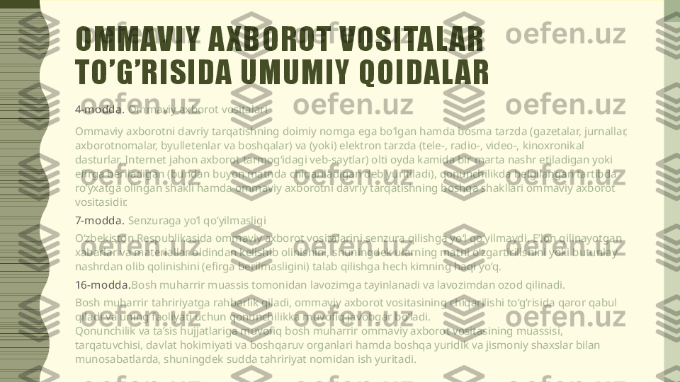 OMMAVIY A XBOROT VOSITAL AR 
TO’G’RISIDA UMUMIY QOIDAL AR
4-m odda.  Ommaviy axborot vositalari
Ommaviy axborotni davriy tarqatishning doimiy nomga ega bo‘lgan hamda bosma tarzda (gazetalar, jurnallar, 
axborotnomalar, byulletenlar va boshqalar) va (yoki) elektron tarzda (tele-, radio-, video-, kinoxronikal 
dasturlar, Internet jahon axborot tarmog‘idagi veb-saytlar) olti oyda kamida bir marta nashr etiladigan yoki 
efirga beriladigan (bundan buyon matnda chiqariladigan deb yuritiladi), qonunchilikda belgilangan tartibda 
ro‘yxatga olingan shakli hamda ommaviy axborotni davriy tarqatishning boshqa shakllari ommaviy axborot 
vositasidir.
7-m odda.  Senzuraga yo‘l qo‘yilmasligi
O‘zbekiston Respublikasida ommaviy axborot vositalarini senzura qilishga yo‘l qo‘yilmaydi. E’lon qilinayotgan 
xabarlar va materiallar oldindan kelishib olinishini, shuningdek ularning matni o‘zgartirilishini yoki butunlay 
nashrdan olib qolinishini (efirga berilmasligini) talab qilishga hech kimning haqi yo‘q.
16-m odda. Bosh muharrir muassis tomonidan lavozimga tayinlanadi va lavozimdan ozod qilinadi.
Bosh muharrir tahririyatga rahbarlik qiladi, ommaviy axborot vositasining chiqarilishi to‘g‘risida qaror qabul 
qiladi va uning faoliyati uchun qonunchilikka muvofiq javobgar bo‘ladi.
Qonunchilik va ta’sis hujjatlariga muvofiq bosh muharrir ommaviy axborot vositasining muassisi, 
tarqatuvchisi, davlat hokimiyati va boshqaruv organlari hamda boshqa yuridik va jismoniy shaxslar bilan 
munosabatlarda, shuningdek sudda tahririyat nomidan ish yuritadi. 