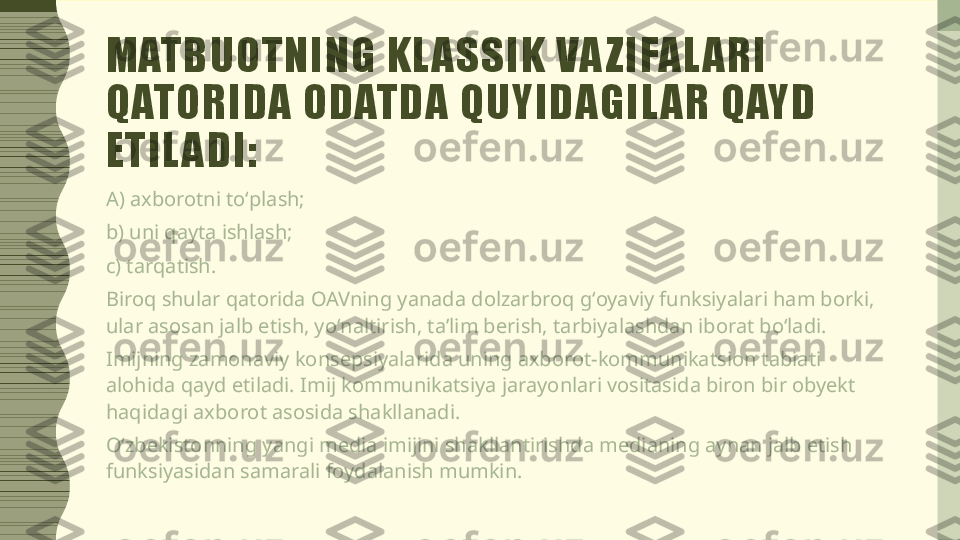 MATBUOTNING KL ASSIK VA ZIFAL ARI 
QATORIDA ODATDA QUYIDAGIL AR QAYD 
ETIL ADI:
A) axborotni toʻplash;
b) uni qayta ishlash;
c) tarqatish.
Biroq shular qatorida OAVning yanada dolzarbroq gʻoyaviy funksiyalari ham borki, 
ular asosan jalb etish, yoʻnaltirish, taʼlim berish, tarbiyalashdan iborat boʻladi.
Imijning zamonaviy konsepsiyalarida uning axborot-kommunikatsion tabiati 
alohida qayd etiladi. Imij kommunikatsiya jarayonlari vositasida biron bir obyekt 
haqidagi axborot asosida shakllanadi.
Oʻzbekistonning yangi media imijini shakllantirishda medianing aynan jalb etish 
funksiyasidan samarali foydalanish mumkin. 