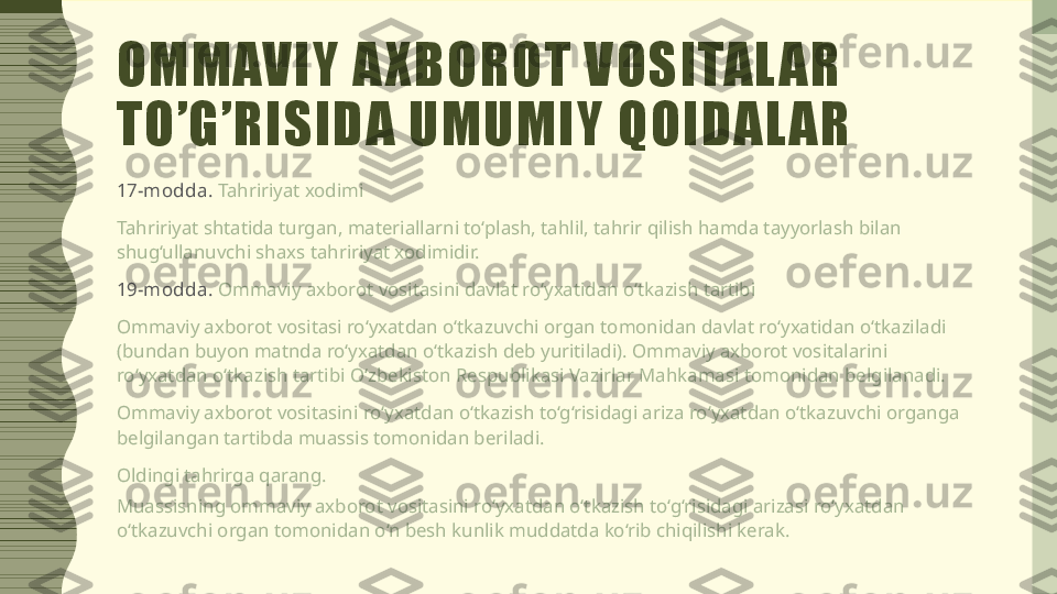 OMMAVIY A XBOROT VOSITAL AR 
TO’G’RISIDA UMUMIY QOIDAL AR
17-modda.  Tahririyat xodimi
Tahririyat shtatida turgan, materiallarni to‘plash, tahlil, tahrir qilish hamda tayyorlash bilan 
shug‘ullanuvchi shaxs tahririyat xodimidir.
19-modda.  Ommaviy axborot vositasini davlat ro‘yxatidan o‘tkazish tartibi
Ommaviy axborot vositasi ro‘yxatdan o‘tkazuvchi organ tomonidan davlat ro‘yxatidan o‘tkaziladi 
(bundan buyon matnda ro‘yxatdan o‘tkazish deb yuritiladi). Ommaviy axborot vositalarini 
ro‘yxatdan o‘tkazish tartibi O‘zbekiston Respublikasi Vazirlar Mahkamasi tomonidan belgilanadi.
Ommaviy axborot vositasini ro‘yxatdan o‘tkazish to‘g‘risidagi ariza ro‘yxatdan o‘tkazuvchi organga 
belgilangan tartibda muassis tomonidan beriladi.
Oldingi tahrirga qarang.
Muassisning ommaviy axborot vositasini ro‘yxatdan o‘tkazish to‘g‘risidagi arizasi ro‘yxatdan 
o‘tkazuvchi organ tomonidan o‘n besh kunlik muddatda ko‘rib chiqilishi kerak. 