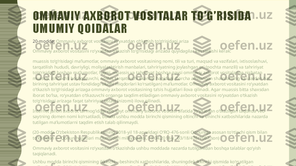 O M M AV I Y   A X B O R O T   V O S I TA L A R   T O ’ G ’ R I S I D A  
U M U M I Y   Q O I D A L A R
20-modda .  Ommaviy axborot vositasini ro‘yxatdan o‘tkazish to‘g‘risidagi ariza
Ommaviy axborot vositasini ro‘yxatdan o‘tkazish to‘g‘risidagi arizada quyidagilar ko‘rsatilishi kerak:
muassis to‘g‘risidagi ma’lumotlar, ommaviy axborot vositasining nomi, tili va turi, maqsad va vazifalari, ixtisoslashuvi, 
tarqatilish hududi, davriyligi, moliyalashtirish manbalari, tahririyatning joylashgan eri (pochta manzili) va tahririyat 
to‘g‘risidagi boshqa ma’lumotlar, hajmi, muassis va tahririyat boshqa qaysi ommaviy axborot vositalariga nisbatan 
muassis, ishonchli boshqaruvchi, noshir, tarqatuvchi ekanligi haqidagi (barcha affillangan shaxslarning va ulardan har 
birining tahririyat ustav fondidagi ulushi miqdorlari ko‘rsatilgan) ma’lumotlar. Ommaviy axborot vositasini ro‘yxatdan 
o‘tkazish to‘g‘risidagi arizaga ommaviy axborot vositasining ta’sis hujjatlari ilova qilinadi. Agar muassis bitta shaxsdan 
iborat bo‘lsa, ro‘yxatdan o‘tkazuvchi organga taqdim etiladigan ommaviy axborot vositasini ro‘yxatdan o‘tkazish 
to‘g‘risidagi arizaga faqat tahririyat ustavi (nizomi) ilova qilinadi.
Internet jahon axborot tarmog‘idagi veb-sayt ommaviy axborot vositasi sifatida ro‘yxatdan o‘tkazilgan taqdirda veb-
saytning domen nomi ko‘rsatiladi, bunda ushbu modda birinchi qismining oltinchi va o‘ninchi xatboshilarida nazarda 
tutilgan ma’lumotlarni taqdim etish talab qilinmaydi.
(20-modda O‘zbekiston Respublikasining 2018-yil 18-apreldagi O‘RQ-476-sonli Qonuniga asosan to‘rtinchi qism bilan 
to‘ldirilgan — Qonun hujjatlari ma’lumotlari milliy bazasi, 19.04.2018-y., 03/18/476/1087-son)
Ommaviy axborot vositasini ro‘yxatdan o‘tkazishda ushbu moddada nazarda tutilganidan boshqa talablar qo‘yish 
taqiqlanadi.
Ushbu modda birinchi qismining ikkinchi—beshinchi xatboshilarida, shuningdek ikkinchi qismida ko‘rsatilgan 
ma’lumotlar va hujjatlarga ommaviy axborot vositasi ro‘yxatdan o‘tkazilganidan so‘ng o‘zgartishlar kiritilgan taqdirda, u 
belgilangan tartibda qayta ro‘yxatdan o‘tishi shart. Qolgan hollarda muassis yoki tahririyat kiritilgan o‘zgartishlar 
to‘g‘risida ro‘yxatdan o‘tkazuvchi organni bir oy muddatda yozma shaklda xabardor qilishi shart. 