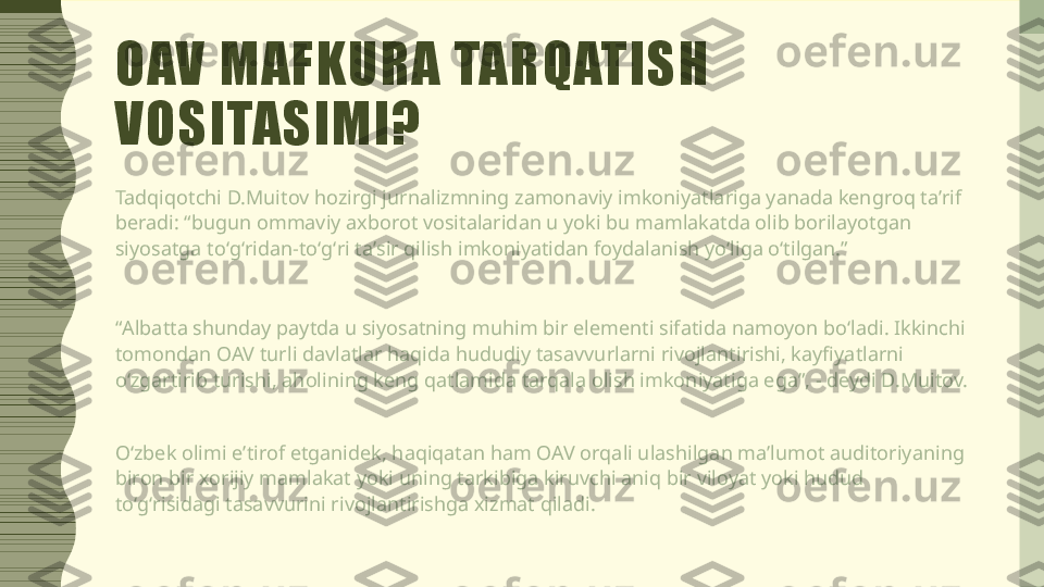 OAV MAFKURA TARQATISH 
VOSITASIMI?
Tadqiqotchi D.Muitov hozirgi jurnalizmning zamonaviy imkoniyatlariga yanada kengroq taʼrif 
beradi: “bugun ommaviy axborot vositalaridan u yoki bu mamlakatda olib borilayotgan 
siyosatga toʻgʻridan-toʻgʻri taʼsir qilish imkoniyatidan foydalanish yoʻliga oʻtilgan.”
“ Albatta shunday paytda u siyosatning muhim bir elementi sifatida namoyon boʻladi. Ikkinchi 
tomondan OAV turli davlatlar haqida hududiy tasavvurlarni rivojlantirishi, kayfiyatlarni 
oʻzgartirib turishi, aholining keng qatlamida tarqala olish imkoniyatiga ega”, - deydi D.Muitov.
Oʻzbek olimi eʼtirof etganidek, haqiqatan ham OAV orqali ulashilgan maʼlumot auditoriyaning 
biron bir xorijiy mamlakat yoki uning tarkibiga kiruvchi aniq bir viloyat yoki hudud 
toʻgʻrisidagi tasavvurini rivojlantirishga xizmat qiladi. 