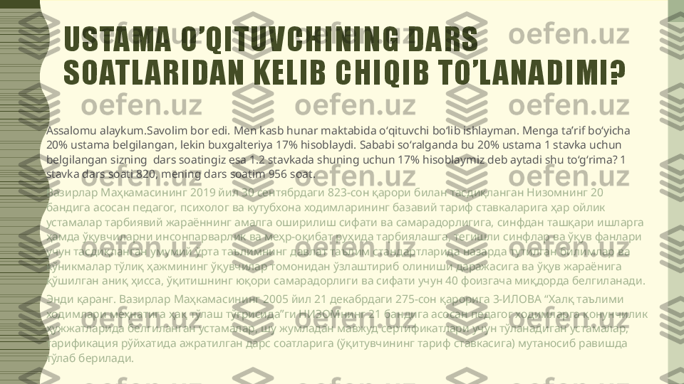 USTAMA O’QITUVCHINING DARS 
SOATL ARIDAN KELIB CHIQIB TO’L ANADIMI?
Assalomu alaykum.Savolim bor edi. Men kasb hunar maktabida oʻqituvchi boʻlib ishlayman. Menga taʼrif boʻyicha 
20% ustama belgilangan, lekin buxgalteriya 17% hisoblaydi. Sababi soʻralganda bu 20% ustama 1 stavka uchun 
belgilangan sizning  dars soatingiz esa 1.2 stavkada shuning uchun 17% hisoblaymiz deb aytadi shu toʻgʻrima? 1 
stavka dars soati 820, mening dars soatim 956 soat.
Вазирлар Маҳкамасининг 2019 йил 30 сентябрдаги 823-сон қарори билан тасдиқланган Низомнинг 20 
бандига асосан педагог, психолог ва кутубхона ходимларининг базавий тариф ставкаларига ҳар ойлик 
устамалар тарбиявий жараённинг амалга оширилиш сифати ва самарадорлигига, синфдан ташқари ишларга 
ҳамда ўқувчиларни инсонпарварлик ва меҳр-оқибат руҳида тарбиялашга, тегишли синфлар ва ўқув фанлари 
учун тасдиқланган умумий ўрта таълимнинг давлат таълим стандартларида назарда тутилган билимлар ва 
кўникмалар тўлиқ ҳажмининг ўқувчилар томонидан ўзлаштириб олиниши даражасига ва ўқув жараёнига 
қўшилган аниқ ҳисса, ўқитишнинг юқори самарадорлиги ва сифати учун 40 фоизгача миқдорда белгиланади.
Энди қаранг. Вазирлар Маҳкамасининг 2005 йил 21 декабрдаги 275-сон қарорига 3-ИЛОВА “Халқ таълими 
ходимлари меҳнатига ҳақ тўлаш тўғрисида”ги НИЗОМнинг 21 бандига асосан педагог ходимларга қонунчилик 
ҳужжатларида белгиланган устамалар, шу жумладан мавжуд сертификатлари учун тўланадиган устамалар, 
тарификация рўйхатида ажратилган дарс соатларига (ўқитувчининг тариф ставкасига) мутаносиб равишда 
тўлаб берилади. 