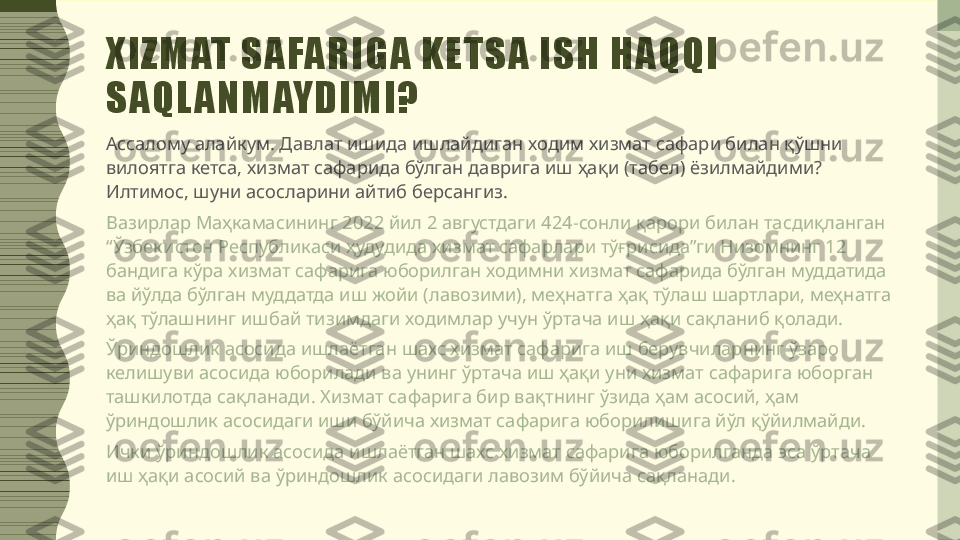 XIZMAT SAFARIGA KETSA ISH HAQQI 
SAQL ANMAYDIMI?
Ассалому алайкум. Давлат ишида ишлайдиган ходим хизмат сафари билан қўшни 
вилоятга кетса, хизмат сафарида бўлган даврига иш ҳақи (табел) ёзилмайдими? 
Илтимос, шуни асосларини айтиб берсангиз.
Вазирлар Маҳкамасининг 2022 йил 2 августдаги 424-сонли қарори билан тасдиқланган 
“Ўзбекистон Республикаси ҳудудида хизмат сафарлари тўғрисида”ги Низомнинг 12 
бандига кўра хизмат сафарига юборилган ходимни хизмат сафарида бўлган муддатида 
ва йўлда бўлган муддатда иш жойи (лавозими), меҳнатга ҳақ тўлаш шартлари, меҳнатга 
ҳақ тўлашнинг ишбай тизимдаги ходимлар учун ўртача иш ҳақи сақланиб қолади.
Ўриндошлик асосида ишлаётган шахс хизмат сафарига иш берувчиларнинг ўзаро 
келишуви асосида юборилади ва унинг ўртача иш ҳақи уни хизмат сафарига юборган 
ташкилотда сақланади. Хизмат сафарига бир вақтнинг ўзида ҳам асосий, ҳам 
ўриндошлик асосидаги иши бўйича хизмат сафарига юборилишига йўл қўйилмайди.
Ички ўриндошлик асосида ишлаётган шахс хизмат сафарига юборилганда эса ўртача 
иш ҳақи асосий ва ўриндошлик асосидаги лавозим бўйича сақланади. 