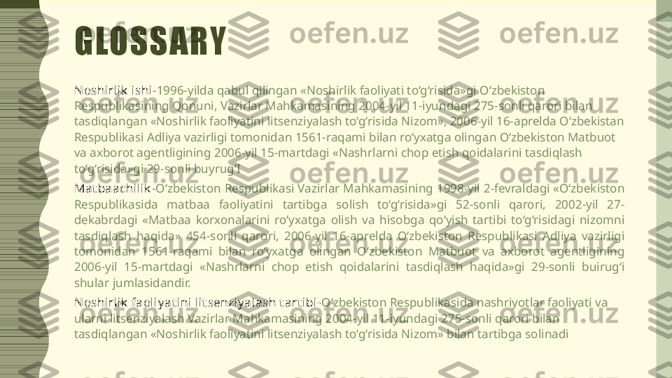 GLOSSARY
N oshirlik  ishi - 1996-yilda qabul qilingan «Noshirlik faoliyati to‘g‘risida»gi O‘zbekiston 
Respublikasining Qonuni, Vazirlar Mahkamasining 2004-yil 11-iyundagi 275-sonli qarori bilan 
tasdiqlangan «Noshirlik faoliyatini litsenziyalash to‘g‘risida Nizom», 2006-yil 16-aprelda O‘zbekistan 
Respublikasi Adliya vazirligi tomonidan 1561-raqami bilan ro‘yxatga olingan O‘zbekiston Matbuot 
va axborot agentligining 2006-yil 15-martdagi «Nashrlarni chop etish qoidalarini tasdiqlash 
to‘g‘risida»gi 29-sonli buyrug‘I
Mat baachilik - O‘zbekiston Respublikasi Vazirlar Mahkamasining 1998-yil 2-fevraldagi «O‘zbekiston 
Respublikasida  matbaa  faoliyatini  tartibga  solish  to‘g‘risida»gi  52-sonli  qarori,  2002-yil  27-
dekabrdagi  «Matbaa  korxonalarini  ro‘yxatga  olish  va  hisobga  qo‘yish  tartibi  to‘g‘risidagi  nizomni 
tasdiqlash  haqida»  454-sonli  qarori,  2006-yil  16-aprelda  O‘zbekiston  Respublikasi  Adliya  vazirligi 
tomonidan  1561-raqami  bilan  ro‘yxatga  olingan  O‘zbekiston  Matbuot  va  axborot  agentligining 
2006-yil  15-martdagi  «Nashrlarni  chop  etish  qoidalarini  tasdiqlash  haqida»gi  29-sonli  buirug‘i 
shular jumlasidandir.
N oshirlik  faoliy at ini lit senziy alash t art ibi- O‘zbekiston Respublikasida nashriyotlar faoliyati va 
ularni litsenziyalash Vazirlar Mahkamasining 2004-yil 11-iyundagi 275-sonli qarori bilan 
tasdiqlangan «Noshirlik faoliyatini litsenziyalash to‘g‘risida Nizom» bilan tartibga solinadi 