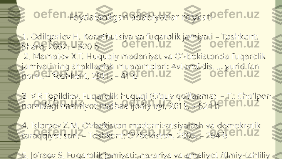 1. Odilqoriev H. Konstitutsiya va fuqarolik jamiyati – Toshkent: 
Sharq, 2002. – 320 b
  2. Mamatov X.T. Huquqiy madaniyat va O‘zbekistonda fuqarolik 
jamiyatining shakllanish muammolari: Avtoref.dis. … yurid.fan 
nom.. – Toshkent, 2011. – 41 b 
3. V.R.Topildiev. Fuqarolik huquqi (O‘quv qo‘llanma). – T.: Cho‘lpon 
nomidagi nashriyot matbaa ijodiy uyi, 2011. – 624 b
4. Islomov Z.M. O‘zbekiston modernizatsiyalash va demokratik 
taraqqiyot sari. – Toshkent: O‘zbekiston, 2005. – 264 b
5. Jo‘raev  S. Fuqarolik jamiyati: nazariya va amaliyot /Ilmiy-tahliliy 
maqolalar to‘plami/.-T.:Toshkent Davlat sharqshunoslik instituti 
nashr., 2013.
  Foydalanilgan adabiyotlar roʻyxati  