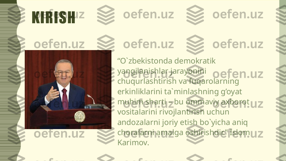 KIRISH
“ O`zbekistonda demokratik 
yangilanishlar jarayonini 
chuqurlashtirish va fuqarolarning 
erkinliklarini ta`minlashning g’oyat 
muhim sharti – bu ommaviy axborot 
vositalarini rivojlantirish uchun 
andozalarni joriy etish bo`yicha aniq 
choralarni amalga oshirishdir.” Islom 
Karimov. 