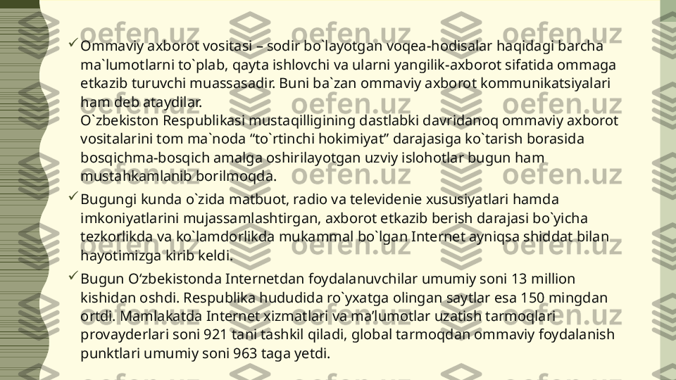  
Ommaviy axborot vositasi – sodir bo`layotgan voqea-hodisalar haqidagi barcha 
ma`lumotlarni to`plab, qayta ishlovchi va ularni yangilik-axborot sifatida ommaga 
etkazib turuvchi muassasadir. Buni ba`zan ommaviy axborot kommunikatsiyalari 
ham deb ataydilar.
O`zbekiston Respublikasi mustaqilligining dastlabki davridanoq ommaviy axborot 
vositalarini tom ma`noda “to`rtinchi hokimiyat” darajasiga ko`tarish borasida 
bosqichma-bosqich amalga oshirilayotgan uzviy islohotlar bugun ham 
mustahkamlanib borilmoqda.

Bugungi kunda o`zida matbuot, radio va televidenie xususiyatlari hamda 
imkoniyatlarini mujassamlashtirgan, axborot etkazib berish darajasi bo`yicha 
tezkorlikda va ko`lamdorlikda mukammal bo`lgan Internet ayniqsa shiddat bilan 
hayotimizga kirib keldi.

Bugun O‘zbekistonda Internetdan foydalanuvchilar umumiy soni 13 million 
kishidan oshdi. Respublika hududida ro`yxatga olingan saytlar esa 150 mingdan 
ortdi. Mamlakatda Internet xizmatlari va ma’lumotlar uzatish tarmoqlari 
provayderlari soni 921 tani tashkil qiladi, global tarmoqdan ommaviy foydalanish 
punktlari umumiy soni 963 taga yetdi. 