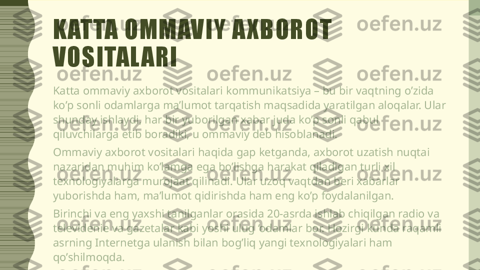 K ATTA OMMAVIY A XBOROT 
VOSITAL ARI
Katta ommaviy axborot vositalari kommunikatsiya – bu bir vaqtning o’zida 
ko’p sonli odamlarga ma’lumot tarqatish maqsadida yaratilgan aloqalar. Ular 
shunday ishlaydi, har bir yuborilgan xabar juda ko’p sonli qabul 
qiluvchilarga etib boradiki, u ommaviy deb hisoblanadi.
Ommaviy axborot vositalari haqida gap ketganda, axborot uzatish nuqtai 
nazaridan muhim ko’lamga ega bo’lishga harakat qiladigan turli xil 
texnologiyalarga murojaat qilinadi. Ular uzoq vaqtdan beri xabarlar 
yuborishda ham, ma’lumot qidirishda ham eng ko’p foydalanilgan.
Birinchi va eng yaxshi tanilganlar orasida 20-asrda ishlab chiqilgan radio va 
televidenie va gazetalar kabi yoshi ulug ‘odamlar bor. Hozirgi kunda raqamli 
asrning Internetga ulanish bilan bog’liq yangi texnologiyalari ham 
qo’shilmoqda. 