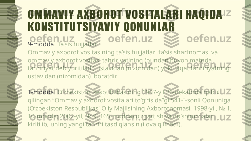 OMMAVIY A XBOROT VOSITAL ARI HAQIDA 
KONSTITUTSIYAVIY QONUNL AR
9-m odda . Ta’sis hujjatlari
Ommaviy axborot vositasining ta’sis hujjatlari ta’sis shartnomasi va 
ommaviy axborot vositasi tahririyatining (bundan buyon matnda 
tahririyat deb yuritiladi) ustavidan (nizomidan) yoki faqat tahririyatning 
ustavidan (nizomidan) iboratdir.
1-m odda . O‘zbekiston Respublikasining 1997-yil 26-dekabrda qabul 
qilingan “Ommaviy axborot vositalari to‘g‘risida”gi 541-I-sonli Qonuniga 
(O‘zbekiston Respublikasi Oliy Majlisining Axborotnomasi, 1998-yil, № 1, 
10-modda; 2002-yil, № 9, 165-modda) o‘zgartish va qo‘shimchalar 
kiritilib, uning yangi tahriri tasdiqlansin (ilova qilinadi). 