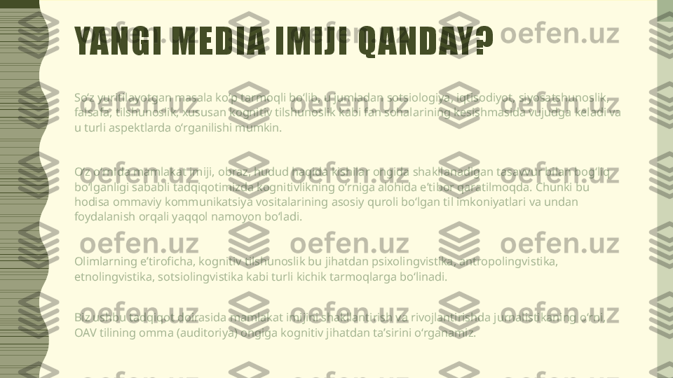 YANGI MEDIA IMIJI QANDAY?
Soʻz yuritilayotgan masala koʻp tarmoqli boʻlib, u jumladan sotsiologiya, iqtisodiyot, siyosatshunoslik, 
falsafa, tilshunoslik, xususan kognitiv tilshunoslik kabi fan sohalarining kesishmasida vujudga keladi va 
u turli aspektlarda oʻrganilishi mumkin.
Oʻz oʻrnida mamlakat imiji, obraz, hudud haqida kishilar ongida shakllanadigan tasavvur bilan bogʻliq 
boʻlganligi sababli tadqiqotimizda kognitivlikning oʻrniga alohida eʼtibor qaratilmoqda. Chunki bu 
hodisa ommaviy kommunikatsiya vositalarining asosiy quroli boʻlgan til imkoniyatlari va undan 
foydalanish orqali yaqqol namoyon boʻladi.
Olimlarning eʼtiroficha, kognitiv tilshunoslik bu jihatdan psixolingvistika, antropolingvistika, 
etnolingvistika, sotsiolingvistika kabi turli kichik tarmoqlarga boʻlinadi.
Biz ushbu tadqiqot doirasida mamlakat imijini shakllantirish va rivojlantirishda jurnalistikaning oʻrni, 
OAV tilining omma (auditoriya) ongiga kognitiv jihatdan taʼsirini oʻrganamiz. 