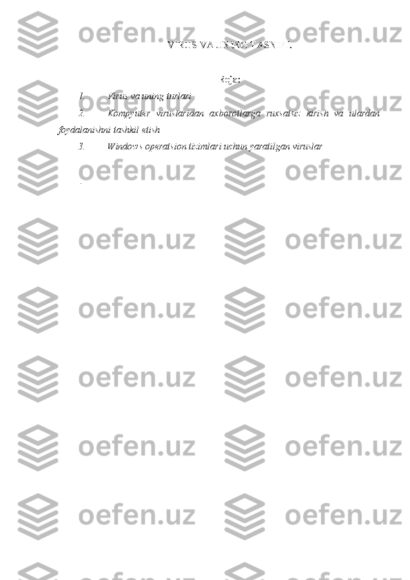 VIRUS VA UNING TASNIFI.  
 
Reja:
1. Virus va uning turlari  
2. Kompyuter   viruslaridan   axborotlarga   ruxsatsiz   kirish   va   ulardan
foydalanishni tashkil etish 
3. Windows operatsion tizimlari uchun yaratilgan viruslar 
 
  .  