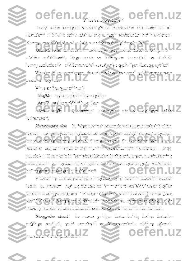 Virus va uning turlari 
Hozirgi kunda kompyuter viruslari g’arazli maqsadlarda ishlatiluvchi turli xil
dasturlarni   olib   kelib   tatbiq   etishda   eng   samarali   vositalardan   biri   hisoblanadi.
Kompyuter viruslarini  dasturli viruslar  deb atash to g’riroq bo ladi. ʻ ʻ
Dasturli   virus   deb   avtonom   ravishda   ishlash,   boshqa   dastur   tarkibiga   o z	
ʻ   –
o zidan	
ʻ   qo shiluvchi,   ishga   qodir   va   kompyuter   tarmoqlari   va   alohida	ʻ
kompyuterlarda o z – o zidan tarqalish xususiyatiga ega bo lgan dasturga aytiladi. 	
ʻ ʻ ʻ
Viruslar   bilan   zararlangan   dasturlar   virus   tashuvchi   yoki   zararlangan
dasturlar  deyiladi. 
Viruslar 3 turga bo linadi: 	
ʻ
- Xavfsiz  -  Fayllar tarkibini buzmaydigan  
- Xavfli -   Fayllar tarkibini buzadigan  
- Juda   xavfli   -   Qurilmalarni   buzadigan,   operator   sog’ligiga   ta‘sir
ko rsatuvchi.	
ʻ  
Zararlangan disk   –   bu ishga tushirish sektorida virus dastur joylashib olgan
diskdir.   Hozirgi paytda kompyuterlar uchun ko pgina noqulayliklar tug’dirayotgan	
ʻ
har xil turlardagi kompyuter viruslari keng tarqalgan. Shuning uchun ham ulardan
saqlanish   usullarini   ishlab   chiqish   muhim   masalalardan   biri   hisoblanadi.   Hozirgi
vaqtda 90000 dan ko p bo lgan virus dasturlari borligi aniqlangan. Bu viruslarning	
ʻ ʻ
katta guruhini kompyuterning ish bajarish tartibini buzmaydigan, ya‘ni «ta‘sirchan
bo lmagan» viruslar guruhi tashkil etadi. 	
ʻ
Viruslarning   boshqa   guruhiga   kompyuterning   ish   tartibini   buzuvchi   viruslar
kiradi.   Bu   viruslarni   quyidagi   turlarga   bo lish   mumkin:  	
ʻ xavfsiz   viruslar   (fayllar
tarkibini   buzmaydigan),   xavfli   viruslar   (fayllar   tarkibini   buzuvchi)   hamda   juda
xavfli   viruslar   (kompyuter   qurilmalarini   buzuvchi   va   operator   sog’ligiga   ta‘sir
etuvchi). Bu kabi viruslar odatda professional dasturchilar tomonidan tuziladi. 
Kompyuter   virusi   –   bu   maxsus   yozilgan   dastur   bo lib,	
ʻ   boshqa   dasturlar
tar k ibiga   yoziladi,   ya‘ni   zararlaydi   va   kompyuterlarda   o zining   g’arazli	
ʻ
maqsadlarini amalga oshiradi.  