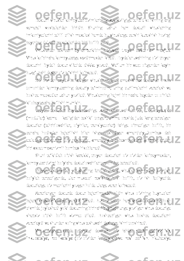 Dasturli viruslar kompyuter tizimlarining xavfsizligiga tahdid solishning eng
samarali   vositalaridan   biridir.   Shuning   uchun   ham   dasturli   viruslarning
imkoniyatlarini tahlil qilish masalasi hamda bu viruslarga qarshi kurashish hozirgi
paytning dolzarb masalalaridan biri bo lib qoldi. ʻ
Viruslardan   tashqari   fayllar   tarkibini   buzuvchi   troyan   dasturlari   mavjud.
Virus ko pincha kompyuterga sezdirmasdan kiradi. Foydalanuvchining o zi troyan	
ʻ ʻ
dasturini   foydali   dastur   sifatida   diskka   yozadi.   Ma‘lum   bir   vaqt   o tgandan   keyin	
ʻ
buzg’unchi dastur o z ta‘sirini ko rsatadi. 	
ʻ ʻ
O z-o zidan   paydo   bo ladigan   viruslar   mavjud   emas.   Virus   dasturlari   inson	
ʻ ʻ ʻ
tomonidan   kompyuterning   dasturiy   ta‘minotini,   uning   qurilmalarini   zararlash   va
boshqa maqsadlar uchun yoziladi. Viruslarning hajmi bir necha baytdan to o nlab	
ʻ
kilobaytgacha bo lishi mumkin. 	
ʻ
Troyan   dasturlari   foydalanuvchiga   zarar   keltiruvchi   bo lib,   ular   buyruqlar	
ʻ
(modullar)   ketma   –   ketligidan   tashkil   topgan,   omma   orasida   juda   keng   tarqalgan
dasturlar   (tahrirlovchilar,   o yinlar,   translyatorlar)   ichiga   o rnatilgan   bo lib,   bir	
ʻ ʻ ʻ
qancha   hodisalar   bajarilishi   bilan   ishga   tushadigan   «mantiqiy   bomba»   deb
ataladigan   dasturdir.   O z   navbatida,   «mantiqiy   bomba»ning   turli   ko rinishlaridan	
ʻ ʻ
biri «soat mexanizmli bomba» hisoblanadi. 
Shuni   ta‘kidlab   o tish   kerakki,   troyan   dasturlari   o z-o zidan   ko paymasdan,
ʻ ʻ ʻ ʻ
kompyuter tizimi bo yicha dasturlovchilar tomonidan tarqatiladi. 	
ʻ
Troyan dasturlardan viruslarning farqi shundaki, viruslar kompyuter tizimlari
bo ylab   tarqatilganda,   ular   mustaqil   ravishda   hosil   bo lib,   o z   ish   faoliyatida	
ʻ ʻ ʻ
dasturlarga o z matnlarini yozgan holda ularga zarar ko rsatadi. 	
ʻ ʻ
Zararlangan   dasturda   dastur   bajarilmasdan   oldin   virus   o zining   buyruqlari	
ʻ
bajarilishiga   imkoniyat   yaratib   beradi.   Buning   uchun   ham   virus   dasturning   bosh
qismida joylashadi yoki dasturning birinchi buyrug’i unga yozilgan virus dasturiga
shartsiz   o tish   bo lib   xizmat   qiladi.   Boshqarilgan   virus   boshqa   dasturlarni	
ʻ ʻ
zararlaydi va shundan so ng virus tashuvchi dasturga ishni topshiradi.	
ʻ  
Virus   hayoti   odatda   quyidagi   davrlarni   o z   ichiga   oladi:  	
ʻ qo llanilish,	ʻ
inkubatsiya,   replikatsiya   (o z-o zidan   ko payish)   va  	
ʻ ʻ ʻ hosil   bo lish	ʻ .   Inkubatsiya 