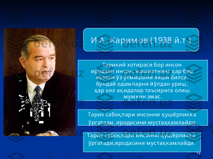 13И.А. К арим ов (1938 й.т.)
Тарих ий х отираси бор инсон 
иродали и нсон, ж ам и ятнинг ҳ ар бир 
аъзоси ў з ў тм иш ини  ях ш и  билса, 
бу ндай одам ларни й ў лдан у ри ш , 
ҳ ар х ил ақ идалар таъсири га олиш  
м у м к ин эм ас.
Тарих  сабоқ лари инсонни ҳ у ш ёрли к к а 
ў ргатади, иродаси ни м у стаҳ к ам лай ди.
Тарих  сабоқ лари инсонни ҳ у ш ёрли к к а 
ў ргатади,иродаси ни м у стаҳ к ам лайди. 