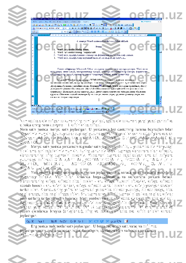  	
 	
Nom satrida aktiv bo’lgan dokumentning nomi yoziladi, agar aktiv dokument yangi  yaratilgan bo’lsa 
u holda uning nomi 	Документ	 1 ko’rinishida bo’ladi.	 	
Nom  satri  pastida  menyu  satri  joylashgan.  U  yordamida  biz  dasturn	ing  hamma  buyruqlari  bilan 	
ishlashimiz mumkin. Shu buyruqlar quyidagi guruhlarga ma‘nosi yoki ishlash holati bo’yicha saralab 
bo’lingan: 	ФАЙЛ	, 	ПРАВКА	, 	ВИД	, 	ВСТАВКА	, 	ФОРМАТ	, 	СЕРВИС	, 	ТАБЛИЦА	, 	ОКНО	, 	
СПРАВКА	.  	
Menyu  satri  pastida  yordamchi  tugmalar  satri 	joylashgan  bo’lib,  u  yordamida  biz  menyudagi 	
bir xil amallarni bajarishimiz mumkin. Buning uchun biz kerakli tugmaga sichqoncha bilan ko’rsatib, 
sichqonchaning  o’ng  tugmasini  bosamiz.  Yordamchi  tugmalar  bajariladigan  amallari  bo’yicha 
guruhlarga  bo’linadi:	 СТАНДАРТНАЯ,  ФОРМАТИРОВАНИЕ,  РИСОВАНИЕ,  ТАБЛИЦИ  И 	
ЗАЛИВКА,  WORDART,  НАСТРОЙКА  ИЗОБРАЖЕНИЯ,  ФОРМЫ,  ЭЛЕМЕНТЫ 
УПРАВЛЕНИЯ va boshqa.	 	
Yordamchi tugmalar satri tagida ish sohasi joylashgan. Shu sohada siz ok varaqada yozuvlarni 	
yozganday  bo’lasiz.  Matn  bilan  is	hlashda  bizga  klaviatura  va  sichqoncha  yordam  beradi. 	
Sichqonchaning  so’zga  ko’rsatib  bittali  bosish 	- shu  so’zga  Kursorni  o’tkazish,  so’zga  ko’rsatib 	
ikkitali  bosish 	- shu  so’zni  tanlash,  so’zga  ko’rsatib  uchtali  bosish 	- shu  so’z  joylashgan  abzatsni 	
tanl	ab  olish.  Klaviaturaning  yo’nalish  tugmalari  yordamida  bir  satr  yuqoriga,  bir  satr  pastga,  bitta 	
belgi  chapga,  bitta  belgi  o’ngga  o’tish.  Shu  tugmalar  va  SHIFT  tugmasi  birgalikda  belgilar,  so’zlar 
yoki  satrlarni  tanlash  amallni  bajaradi.  Matn  yozilish  vaqt	ida  o’zi  satrda  siz  aytgan  holatda  yoziladi. 	
Agar  satr  juda  o’zun  bo’lsa  kompyuter  uni  o’zi  boshqa  satrga  bo’lib  davom  etadi.  Yangi  abzatsni 
boshlab  yangi  satrga  o’tish  uchun  esa  ENTER  tugmasidan  foydalanamiz.  Ish  sohaning  chap  va 
yuqori  qismlarida  lineyka	 (chizgichlar),  o’ng  va  pastki  qismlarida  esa  ko’rib  chiqish  sohalari 	
joylashgan.	 	
 	
Eng pastda malumotlar satri joylashgan . U bizga nechanchi satr, varaq va	 bo’limda 	
joylashganimizni, necha varaqdan hujjat iboratligini, klaviatura tilini va boshqa yordamchi 
ma‘lumotlarni ko’rsatadi.	  