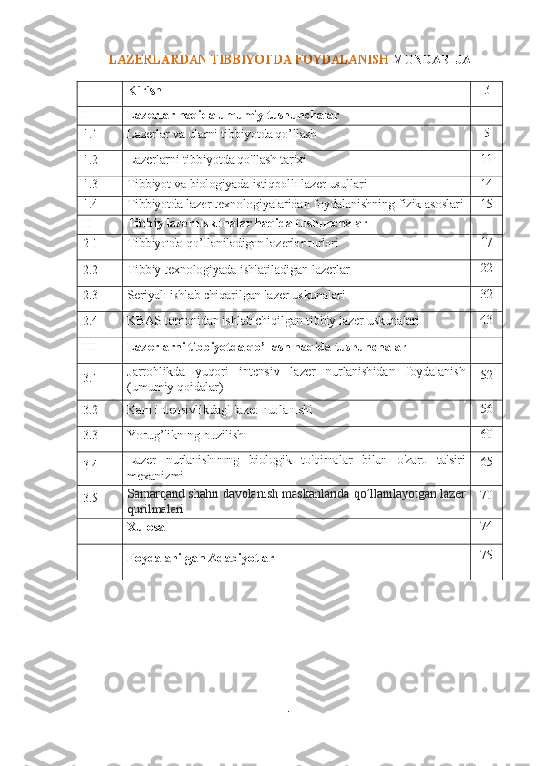 LAZERLARDAN TIBBIYOTDA FOYDALANISH  MUNDARIJA
Kirish 3
I Lazerlar haqida umumiy tushunchalar
1.1 Lazerlar va ularni tibbiyotda qo’llash 5
1.2 Lazerlarni tibbiyotda qo'llash tarixi 11
1.3 Tibbiyot va biologiyada istiqbolli lazer usullari 1 4
1.4 Tibbiyotda lazer texnologiyalaridan foydalanishning fizik asoslari 1 5
II Tibbiy lazer uskunalar haqida tushunchalar
2.1 Tibbiyotda qo’llaniladigan lazerlar turlari 17
2.2 Tibbiy texnologiyada ishlatiladigan lazerlar 22
2.3 Seriyali ishlab chiqarilgan lazer uskunalari 32
2.4 KBAS tomonidan ishlab chiqilgan tibbiy lazer uskunalari 43
III Lazerlarni tibbiyotda qo’llash haqida tushunchalar
3.1 Jarrohlikda   yuqori   intensiv   lazer   nurlanishidan   foydalanish
(umumiy qoidalar) 52
3.2 Kam intensivlikdagi lazer nurlanishi 56
3.3 Yorug’likning buzilishi 60
3.4 Lazer   nurlanishining   biologik   to'qimalar   bilan   o'zaro   ta'siri
mexanizmi 65
3.5 Samarqand shahri davolanish maskanlarida qo’llanilayotgan lazer
qurilmalari 70
Xulosa 74
Foydalanilgan Adabiyotlar 75
1 