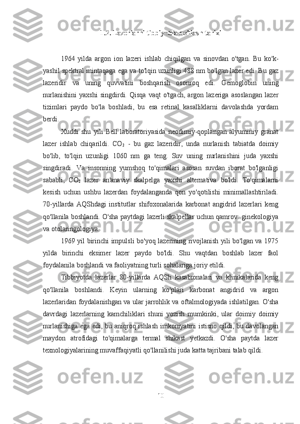 1.2. Lazerlarni tibbiyotda qo'llash tarixi
1964   yilda   argon   ion   lazeri   ishlab   chiqilgan   va   sinovdan   o'tgan.   Bu   ko'k-
yashil spektral mintaqaga ega va to'lqin uzunligi 488 nm bo'lgan lazer edi. Bu gaz
lazeridir   va   uning   quvvatini   boshqarish   osonroq   edi.   Gemoglobin   uning
nurlanishini   yaxshi   singdirdi.   Qisqa   vaqt   o'tgach,   argon   lazeriga   asoslangan   lazer
tizimlari   paydo   bo'la   boshladi,   bu   esa   retinal   kasalliklarni   davolashda   yordam
berdi.
Xuddi   shu   yili   Bell   laboratoriyasida   neodimiy-qoplangan   alyuminiy   granat
lazer   ishlab   chiqarildi.   CO
2   -   bu   gaz   lazeridir,   unda   nurlanish   tabiatda   doimiy
bo'lib,   to'lqin   uzunligi   1060   nm   ga   teng.   Suv   uning   nurlanishini   juda   yaxshi
singdiradi.   Va   insonning   yumshoq   to'qimalari   asosan   suvdan   iborat   bo'lganligi
sababli,   CO
2   lazer   an'anaviy   skalpelga   yaxshi   alternativa   bo'ldi.   To'qimalarni
kesish   uchun   ushbu   lazerdan   foydalanganda   qon   yo'qotilishi   minimallashtiriladi.
70-yillarda   AQShdagi   institutlar   shifoxonalarida   karbonat   angidrid   lazerlari   keng
qo'llanila boshlandi. O'sha paytdagi lazerli skalpellar uchun qamrov: ginekologiya
va otolaringologiya.
1969 yil birinchi impulsli bo'yoq lazerining rivojlanish yili bo'lgan va 1975
yilda   birinchi   eksimer   lazer   paydo   bo'ldi.   Shu   vaqtdan   boshlab   lazer   faol
foydalanila boshlandi va faoliyatning turli sohalariga joriy etildi.
Tibbiyotda   lazerlar   80-yillarda   AQSh   kasalxonalari   va   klinikalarida   keng
qo'llanila   boshlandi.   Keyin   ularning   ko'plari   karbonat   angidrid   va   argon
lazerlaridan foydalanishgan va ular jarrohlik va oftalmologiyada ishlatilgan. O'sha
davrdagi   lazerlarning   kamchiliklari   shuni   yozish   mumkinki,   ular   doimiy   doimiy
nurlanishiga ega edi, bu aniqroq ishlash imkoniyatini istisno qildi, bu davolangan
maydon   atrofidagi   to'qimalarga   termal   shikast   yetkazdi.   O'sha   paytda   lazer
texnologiyalarining muvaffaqiyatli qo'llanilishi juda katta tajribani talab qildi.
10 