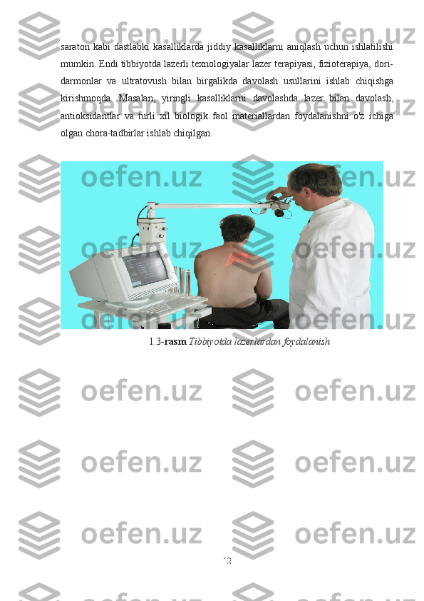 saraton  kabi  dastlabki  kasalliklarda  jiddiy kasalliklarni  aniqlash  uchun  ishlatilishi
mumkin. Endi tibbiyotda lazerli texnologiyalar lazer terapiyasi, fizioterapiya, dori-
darmonlar   va   ultratovush   bilan   birgalikda   davolash   usullarini   ishlab   chiqishga
kirishmoqda.   Masalan,   yiringli   kasalliklarni   davolashda   lazer   bilan   davolash,
antioksidantlar   va   turli   xil   biologik   faol   materiallardan   foydalanishni   o'z   ichiga
olgan chora-tadbirlar ishlab chiqilgan.
1.3 -rasm   Tibbiyotda lazerlardan foydalanish
12 
