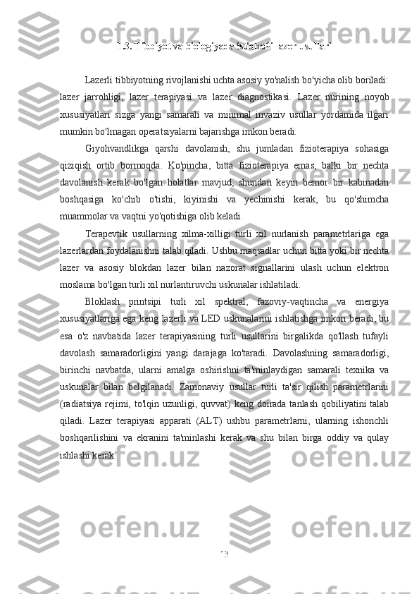 1.3.  Tibbiyot va biologiyada istiqbolli lazer usullari
Lazerli tibbiyotning rivojlanishi uchta asosiy yo'nalish bo'yicha olib boriladi:
lazer   jarrohligi,   lazer   terapiyasi   va   lazer   diagnostikasi.   Lazer   nurining   noyob
xususiyatlari   sizga   yangi   samarali   va   minimal   invaziv   usullar   yordamida   ilgari
mumkin bo'lmagan operatsiyalarni bajarishga imkon beradi.
Giyohvandlikga   qarshi   davolanish,   shu   jumladan   fizioterapiya   sohasiga
qiziqish   ortib   bormoqda.   Ko'pincha,   bitta   fizioterapiya   emas,   balki   bir   nechta
davolanish   kerak   bo'lgan   holatlar   mavjud,   shundan   keyin   bemor   bir   kabinadan
boshqasiga   ko'chib   o'tishi,   kiyinishi   va   yechinishi   kerak,   bu   qo'shimcha
muammolar va vaqtni yo'qotishiga olib keladi.
Terapevtik   usullarning   xilma-xilligi   turli   xil   nurlanish   parametrlariga   ega
lazerlardan foydalanishni talab qiladi. Ushbu maqsadlar uchun bitta yoki bir nechta
lazer   va   asosiy   blokdan   lazer   bilan   nazorat   signallarini   ulash   uchun   elektron
moslama bo'lgan turli xil nurlantiruvchi uskunalar ishlatiladi.
Bloklash   printsipi   turli   xil   spektral,   fazoviy-vaqtincha   va   energiya
xususiyatlariga ega keng lazerli va LED uskunalarini ishlatishga imkon beradi, bu
esa   o'z   navbatida   lazer   terapiyasining   turli   usullarini   birgalikda   qo'llash   tufayli
davolash   samaradorligini   yangi   darajaga   ko'taradi.   Davolashning   samaradorligi,
birinchi   navbatda,   ularni   amalga   oshirishni   ta'minlaydigan   samarali   texnika   va
uskunalar   bilan   belgilanadi.   Zamonaviy   usullar   turli   ta'sir   qilish   parametrlarini
(radiatsiya rejimi,   to'lqin uzunligi, quvvat)  keng doirada tanlash qobiliyatini talab
qiladi.   Lazer   terapiyasi   apparati   (ALT)   ushbu   parametrlarni,   ularning   ishonchli
boshqarilishini   va   ekranini   ta'minlashi   kerak   va   shu   bilan   birga   oddiy   va   qulay
ishlashi kerak.
 
13 