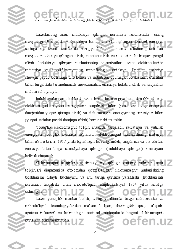 1.4.  Tibbiyotda lazer texnologiyalaridan foydalanishning fizik asoslari
Lazerlarning   asosi   induktsiya   qilingan   nurlanish   fenomenidir,   uning
mavjudligi   1916   yilda   A.Eynshteyn   tomonidan   e'lon   qilingan.   Diskret   energiya
sathiga   ega   kvant   tizimlarida   energiya   holatlari   o'rtasida   o'tishning   uch   turi
mavjud:   induktsiya   qilingan   o'tish,   spontan   o'tish   va   radiatsion   bo'lmagan   yengil
o'tish.   Induktsiya   qilingan   nurlanishning   xususiyatlari   kvant   elektronikasida
radiatsiya   va   amplifikatsiyaning   muvofiqligini   aniqlaydi.   Spontan   emissiya
shovqin paydo bo'lishiga olib keladi va radiatsion bo'lmagan bo'shashish o'tishlari
bilan  birgalikda  termodinamik  muvozanatsiz   emissiya   holatini   olish   va  saqlashda
muhim rol o'ynaydi.
Induktsiyalangan o'tishlarda kvant tizimi bir energiya holatidan ikkinchisiga
elektromagnit   maydon   energiyasini   singdirish   bilan   (past   darajadagi   energiya
darajasidan   yuqori   qismga   o'tish)   va   elektromagnit   energiyaning   emissiyasi   bilan
(yuqori sathdan pastki darajaga o'tish) ham o'tishi mumkin.
Yorug'lik   elektromagnit   to'lqin   shaklida   tarqaladi,   radiatsiya   va   yutilish
energiyasi   yorug'lik   kvantida   to'planadi,   elektromagnit   nurlanishning   materiya
bilan o'zaro ta'siri, 1917 yilda Eynshteyn ko'rsatganidek, singdirish va o'z-o'zidan
emissiya   bilan   birga   stimulyatsiya   qilingan   (induktsiya   qilingan)   emissiyani
keltirib chiqaradi.  
Elektromagnit   to'lqinlarning   stimulyatsiya   qilingan   emissiya   yoki   santimetr
to'lqinlari   diapazonida   o'z-o'zidan   qo'zg'aladigan   elektromagnit   nurlanishning
boshlanishi   tufayli   kuchayishi   va   shu   tariqa   qurilma   yaratilishi   (kuchlanishli
nurlanish   tarqalishi   bilan   mikroto'lqinli   amplifikatsiya)   1954   yilda   amalga
oshirilgan. 
Lazer   yorug'lik   manbai   bo'lib,   uning   yordamida   bizga   radiotexnika   va
mikroto'lqinli   texnologiyalardan   ma'lum   bo'lgan,   shuningdek   qisqa   to'lqinli,
ayniqsa   infraqizil   va   ko'rinadigan   spektral   mintaqalarda   kogent   elektromagnit
nurlanish olinishi mumkin.
14 