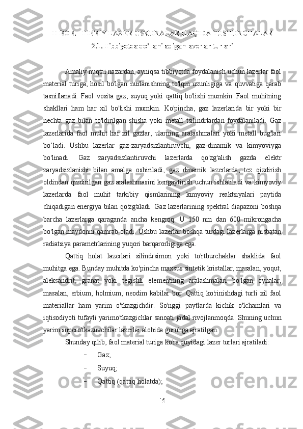 II-BOB.    TIBBIY LAZER USKUNALAR HAQIDA TUSHUNCHALAR
2.1. Tibbiyotda qo’llaniladigan lazerlar turlari
Amaliy nuqtai nazardan, ayniqsa tibbiyotda foydalanish uchun lazerlar faol
material   turiga,   hosil   bo'lgan   nurlanishning   to'lqin   uzunligiga   va   quvvatiga   qarab
tasniflanadi.   Faol   vosita   gaz,   suyuq   yoki   qattiq   bo'lishi   mumkin.   Faol   muhitning
shakllari   ham   har   xil   bo'lishi   mumkin.   Ko'pincha,   gaz   lazerlarida   bir   yoki   bir
nechta   gaz   bilan   to'ldirilgan   shisha   yoki   metall   tsilindrlardan   foydalaniladi.   Gaz
lazerlarida   faol   muhit   har   xil   gazlar,   ularning   aralashmalari   yoki   metall   bug'lari
bo’ladi.   Ushbu   lazerlar   gaz-zaryadsizlantiruvchi,   gaz-dinamik   va   kimyoviyga
bo'linadi.   Gaz   zaryadsizlantiruvchi   lazerlarda   qo'zg'alish   gazda   elektr
zaryadsizlanishi   bilan   amalga   oshiriladi,   gaz   dinamik   lazerlarda,   tez   qizdirish
oldindan qizdirilgan gaz aralashmasini  kengaytirish uchun ishlatiladi va kimyoviy
lazerlarda   faol   muhit   tarkibiy   qismlarining   kimyoviy   reaktsiyalari   paytida
chiqadigan energiya bilan qo'zg'aladi. Gaz lazerlarining spektral diapazoni boshqa
barcha   lazerlarga   qaraganda   ancha   kengroq.   U   150   nm   dan   600   mikrongacha
bo'lgan maydonni qamrab oladi. Ushbu lazerlar boshqa turdagi lazerlarga nisbatan
radiatsiya parametrlarining yuqori barqarorligiga ega.
Qattiq   holat   lazerlari   silindrsimon   yoki   to'rtburchaklar   shaklida   faol
muhitga ega. Bunday muhitda ko'pincha maxsus sintetik kristallar, masalan, yoqut,
aleksandrit,   granat   yoki   tegishli   elementning   aralashmalari   bo'lgan   oynalar,
masalan,   erbium,  holmium,  neodim   kabilar   bor.  Qattiq   ko'rinishdagi   turli   xil   faol
materiallar   ham   yarim   o'tkazgichdir.   So'nggi   paytlarda   kichik   o'lchamlari   va
iqtisodiyoti tufayli yarimo'tkazgichlar sanoati jadal rivojlanmoqda. Shuning uchun
yarim supero'tkazuvchilar lazerlar alohida guruhga ajratilgan.  
Shunday qilib, faol material turiga ko'ra quyidagi lazer turlari ajratiladi:
- Gaz;
- Suyuq;
- Qattiq (qattiq holatda);
16 