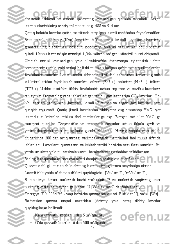 chastotali   ishlaydi   va   asosan   spektrning   ko'rinadigan   qismida   tarqaladi.   Argon
lazer nurlanishining asosiy to'lqin uzunligi 488 va 514 nm.
Qattiq holatda lazerlar qattiq matritsada tarqalgan lazerli moddadan foydalanadilar.
Bitta   misol,   neodimiy   (Kyo)   lazeridir.   AIG   atamasi   kristall   -   ytrium   alyuminiy
granatasining   qisqartmasi   bo'lib,   u   neodimiy   ionlarini   tashuvchisi   bo'lib   xizmat
qiladi. Ushbu lazer to'lqin uzunligi 1,064 mikron bo'lgan infraqizil nurni chiqaradi.
Chiqish   nurini   ko'rinadigan   yoki   ultrabinafsha   diapazonga   aylantirish   uchun
rezonatorning ichki yoki tashqi bo'lishi mumkin bo'lgan qo'shimcha qurilmalardan
foydalanish mumkin. Lazerli muhit sifatida turli xil faollashtiruvchi ionlarning turli
xil   kristallaridan  foydalanish   mumkin:   erbium   (Er3   +),   holmium   (Ho3   +),   tulium
(TT3 +). Ushbu tasnifdan tibbiy foydalanish uchun eng mos va xavfsiz lazerlarni
tanlaymiz. Stomatologiyada ishlatiladigan taniqli gaz lazerlariga CO
2  lazerlari, He-
Ne   lazerlari   (geliy-neon   lazerlari)   kiradi.   Eksimer   va   argon   gaz   lazerlari   ham
qiziqish   uyg'otadi.   Qattiq   jismli   lazerlardan   tibbiyotda   eng   ommabop   YAG:   yer
lazeridir,   u   kristalda   erbium   faol   markazlariga   ega.   Borgan   sari   ular   YAG   ga
murojaat   qiladilar.   Diagnostika   va   terapevtik   dasturlar   uchun   ikkala   gazli   va
yarimo'tkazgichli   lazerlarning  katta   guruhi  ishlatiladi.  Hozirgi  vaqtda  lazer  ishlab
chiqarishda   200   dan   ortiq   turdagi   yarimo'tkazgich   materiallari   faol   muhit   sifatida
ishlatiladi. Lazerlarni quvvat turi va ishlash tartibi bo'yicha tasniflash mumkin. Bu
yerda uzluksiz yoki pulsatsiyalanuvchi harakatlarning asboblari ta'kidlangan.
Biologik to'qimalarga energiya ta'siri darajasi quyidagicha tavsiflanadi:
Quvvat zichligi - nurlanish kuchining lazer nurining kesma maydoniga nisbati.
Lazerli tibbiyotda o'lchov birliklari quyidagicha: [Vt / sm 2], [mVt / sm 2];
R   radiatsiya   dozasi   nurlanish   kuchi   mahsuloti   [P   va   nurlanish   vaqtining   lazer
nurining kesishish maydoniga nisbati. U [W * s / sm 2] da ifodalanadi;
Energiya [E \u003d Rt] - vaqt bo'yicha quvvat mahsuloti. Birliklar [J], ya'ni. [Ws].
Radiatsion   quvvat   nuqtai   nazaridan   (doimiy   yoki   o'rta)   tibbiy   lazerlar
quyidagilarga bo'linadi:
- Kam quvvatli lazerlar: 1 dan 5 mVtgacha;
- O'rta quvvatli lazerlar: 6 dan 500 mVtgacha;
18 