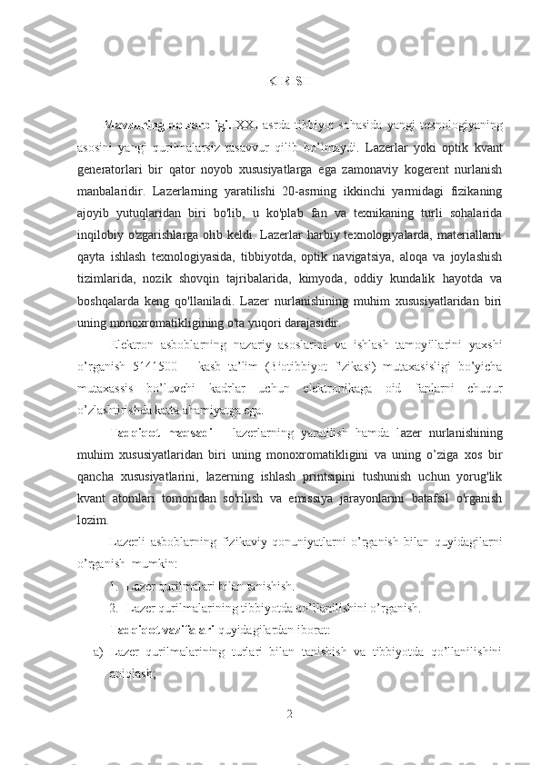 KIRISH
Mavzuning  dolzarbligi.   XXI   asrda   tibbiyot   sohasida   yangi   texnologiyaning
asosini   yangi   qurilmalarsiz   tasavvur   qilib   bo’lmaydi.   Lazerlar   yoki   optik   kvant
generatorlari   bir   qator   noyob   xususiyatlarga   ega   zamonaviy   kogerent   nurlanish
manbalaridir.   Lazerlarning   yaratilishi   20-asrning   ikkinchi   yarmidagi   fizikaning
ajoyib   yutuqlaridan   biri   bo'lib,   u   ko'plab   fan   va   texnikaning   turli   sohalarida
inqilobiy o'zgarishlarga  olib keldi. Lazerlar  harbiy texnologiyalarda,  materiallarni
qayta   ishlash   texnologiyasida,   tibbiyotda,   optik   navigatsiya,   aloqa   va   joylashish
tizimlarida,   nozik   shovqin   tajribalarida,   kimyoda,   oddiy   kundalik   hayotda   va
boshqalarda   keng   qo'llaniladi.   Lazer   nurlanishining   muhim   xususiyatlaridan   biri
uning monoxromatikligining o'ta yuqori darajasidir.
Elektron   asboblarning   nazariy   asoslarini   va   ishlash   tamoyillarini   yaxshi
o’rganish   5141500   –   kasb   ta’lim   ( Biotibbiyot   fizikasi )   mutaxasisligi   bo’yicha
mutaxassis   bo’luvchi   kadrlar   uchun   elektronikaga   oid   fan lar ni   chuqur
o’zlashtirishda katta a h amiyatga ega.
Tadqiqot   maqsadi   –   lazerlarning   yaratilish   hamda   l azer   nurlanishining
muhim   xususiyatlaridan   biri   uning   monoxromatikligini   va   uning   o’ziga   xos   bir
qancha   xususiyatlarini,   lazerning   ishlash   printsipini   tushunish   uchun   yorug'lik
kvant   atomlari   tomonidan   so'rilish   va   emissiya   jarayonlarini   batafsil   o'rganish
lozim.
Lazerli   asboblarning   fizikaviy   qonuniyatlarni   o’rganish   bilan   quyidagilarni
o’rganish  mumkin:
1. Lazer qurilmalari bilan tanishish.
2. Lazer qurilmalarining tibbiyotda qo’llanilishini o’rganish.
Tadqiqot vazifalari  quyidagilardan iborat: 
a) Lazer   qurilmalarining   turlari   bilan   tanishish   va   tibbiyotda   qo’llanilishini
aniqlash ; 
2 