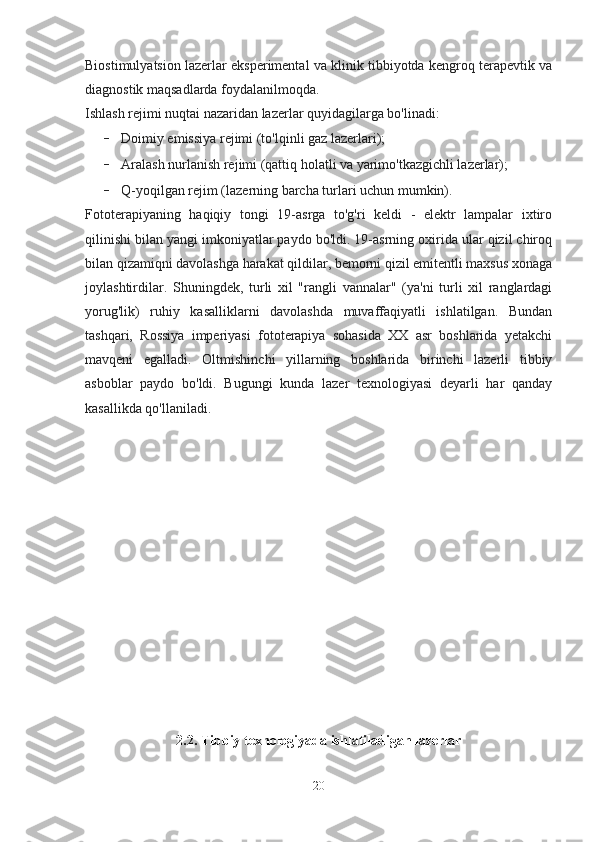 Biostimulyatsion lazerlar eksperimental va klinik tibbiyotda kengroq terapevtik va
diagnostik maqsadlarda foydalanilmoqda.
Ishlash rejimi nuqtai nazaridan lazerlar quyidagilarga bo'linadi:
- Doimiy emissiya rejimi (to'lqinli gaz lazerlari);
- Aralash nurlanish rejimi (qattiq holatli va yarimo'tkazgichli lazerlar);
- Q-yoqilgan rejim (lazerning barcha turlari uchun mumkin).
Fototerapiyaning   haqiqiy   tongi   19-asrga   to'g'ri   keldi   -   elektr   lampalar   ixtiro
qilinishi bilan yangi imkoniyatlar paydo bo'ldi. 19-asrning oxirida ular qizil chiroq
bilan qizamiqni davolashga harakat qildilar, bemorni qizil emitentli maxsus xonaga
joylashtirdilar.   Shuningdek,   turli   xil   "rangli   vannalar"   (ya'ni   turli   xil   ranglardagi
yorug'lik)   ruhiy   kasalliklarni   davolashda   muvaffaqiyatli   ishlatilgan.   Bundan
tashqari,   Rossiya   imperiyasi   fototerapiya   sohasida   XX   asr   boshlarida   yetakchi
mavqeni   egalladi.   Oltmishinchi   yillarning   boshlarida   birinchi   lazerli   tibbiy
asboblar   paydo   bo'ldi.   Bugungi   kunda   lazer   texnologiyasi   deyarli   har   qanday
kasallikda qo'llaniladi.
2.2. Tibbiy texnologiyada ishlatiladigan lazerlar
20 