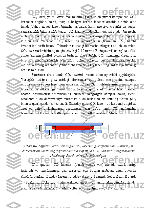 CO
2   lazer, ya’ni  Lazer, faol muhitning ajralib chiquvchi  komponenti  CO2
karbonat   angidrid   bo'lib,   mavjud   bo'lgan   barcha   lazerlar   orasida   alohida   o'rin
tutadi.   Ushbu   noyob   lazer,   birinchi   navbatda,   katta   energiya   chiqishi   va   yuqori
samaradorlik bilan ajralib turadi. Uzluksiz rejimda ulkan quvvat  oladi  - bir necha
o'nlab   kilovatt,   puls   kuchi   bir   necha   gigavatt   darajasiga   yetadi,   puls   energiyasi
kilojoullarda   o'lchanadi.   CO
2   lazerining   samaradorligi   (taxminan   30%)   barcha
lazerlardan oshib ketadi. Takrorlanish tezligi bir necha kilogerts bo'lishi mumkin.
CO
2  lazer nurlanishining to'lqin uzunligi 9-10 mkm (IR diapazoni) oralig'ida bo'lib,
atmosferaning   shaffof   oynasiga   tushadi.   Shu   sababli,   CO
2   lazerining   chiqarilishi
biron   bir   moddaga   kuchli   ta'sir   qilish   uchun   qulaydir.   Bundan   tashqari,   ko'plab
molekulalarning   rezonans   yutilish   chastotalari   CO
2   lazerining   radiatsiya   uzunligi
oralig'iga tushadi.
Statsionar   sharoitlarda   CO
2   lazerini     nasos   bilan   aylanishi   quyidagicha.
Yorug'lik   tushirish   plazmasidagi   elektronlar   qo'zg'alish   energiyasini   uzoqroq
umrga ega va yuqori lazer darajasiga ega bo'lgan CO
2  molekulalarining assimetrik
tebranishiga   o'tkazadigan   azot   molekulalarini   qo'zg'atadi.   Pastki   lazer   darajasi
odatda   nosimmetrik   tebranishning   birinchi   qo'zg'algan   darajasi   bo'lib,   Fermi
rezonansi   bilan   deformatsiya   tebranishi   bilan   birlashadi   va   shuning   uchun   geliy
bilan to'qnashganda tez tebranadi. Shunday qilib, CO
2  lazer - bu karbonat angidrid,
azot   va   geliy   aralashmasiga   asoslangan   lazer   bo'lib,   unda   CO
2   nurlanishni
ta'minlaydi, N2 - yuqori sathni pompalaydi va pastki qavatni bo'shatadi.                 
            
2.2-rasm   Diffuzion bilan sovutilgan CO
2  lazerining diagrammasi. Rasmda yer
osti elektron holatining quyi tebranish darajasi va CO
2  molekulasining tebranish
shaklining shartli ko'rinishi ko'rsatilgan.
O'rta   quvvatli   CO
2   lazerlari   (o'nlab   yuzlab   vatt)   alohida   uzunlamasiga
tushirish   va   uzunlamasiga   gaz   nasosiga   ega   bo'lgan   nisbatan   uzun   quvurlar
shaklida quriladi. Bunday lazerning odatiy dizayni 2-rasmda ko'rsatilgan. Bu erda
1 - bo'shatish trubkasi, 2 - halqa elektrodlari, 3 - vositaning sekin yangilanishi, 4 -
plazma zaryadsizlanishi, 5 - tashqi kolba, 6 - oqayotgan suv, 7,8 - rezonator.
21 