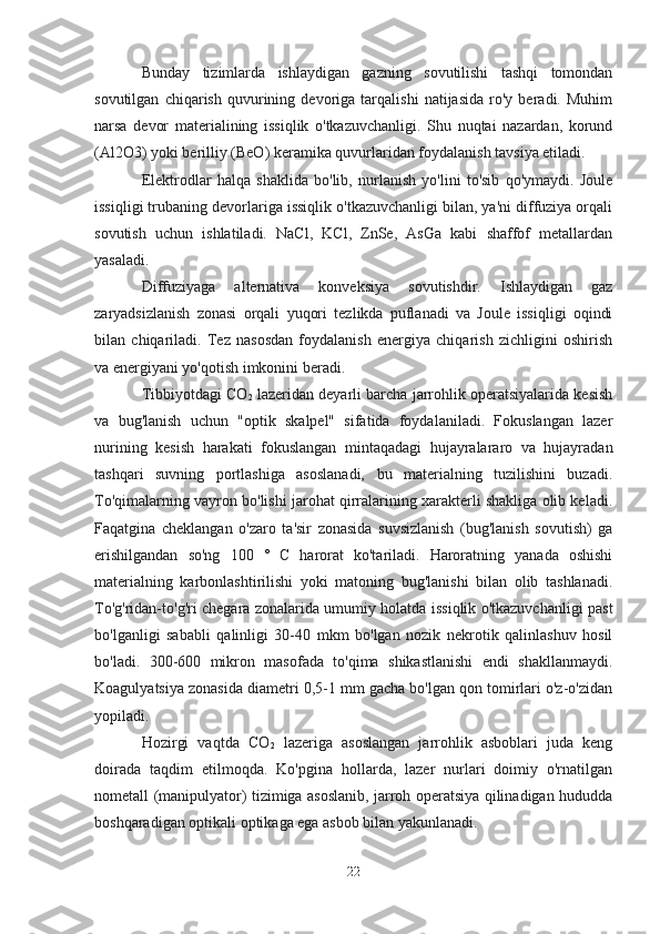 Bunday   tizimlarda   ishlaydigan   gazning   sovutilishi   tashqi   tomondan
sovutilgan   chiqarish   quvurining   devoriga   tarqalishi   natijasida   ro'y   beradi.   Muhim
narsa   devor   materialining   issiqlik   o'tkazuvchanligi.   Shu   nuqtai   nazardan,   korund
(Al2O3) yoki berilliy (BeO) keramika quvurlaridan foydalanish tavsiya etiladi.
Elektrodlar   halqa   shaklida   bo'lib,   nurlanish   yo'lini   to'sib   qo'ymaydi.   Joule
issiqligi trubaning devorlariga issiqlik o'tkazuvchanligi bilan, ya'ni diffuziya orqali
sovutish   uchun   ishlatiladi.   NaCl,   KCl,   ZnSe,   AsGa   kabi   shaffof   metallardan
yasaladi.
Diffuziyaga   alternativa   konveksiya   sovutishdir.   Ishlaydigan   gaz
zaryadsizlanish   zonasi   orqali   yuqori   tezlikda   puflanadi   va   Joule   issiqligi   oqindi
bilan   chiqariladi.   Tez   nasosdan   foydalanish   energiya   chiqarish   zichligini   oshirish
va energiyani yo'qotish imkonini beradi.
Tibbiyotdagi CO
2  lazeridan deyarli barcha jarrohlik operatsiyalarida kesish
va   bug'lanish   uchun   "optik   skalpel"   sifatida   foydalaniladi.   Fokuslangan   lazer
nurining   kesish   harakati   fokuslangan   mintaqadagi   hujayralararo   va   hujayradan
tashqari   suvning   portlashiga   asoslanadi,   bu   materialning   tuzilishini   buzadi.
To'qimalarning vayron bo'lishi jarohat qirralarining xarakterli shakliga olib keladi.
Faqatgina   cheklangan   o'zaro   ta'sir   zonasida   suvsizlanish   (bug'lanish   sovutish)   ga
erishilgandan   so'ng   100   °   C   harorat   ko'tariladi.   Haroratning   yanada   oshishi
materialning   karbonlashtirilishi   yoki   matoning   bug'lanishi   bilan   olib   tashlanadi.
To'g'ridan-to'g'ri chegara zonalarida umumiy holatda issiqlik o'tkazuvchanligi past
bo'lganligi   sababli   qalinligi   30-40   mkm   bo'lgan   nozik   nekrotik   qalinlashuv   hosil
bo'ladi.   300-600   mikron   masofada   to'qima   shikastlanishi   endi   shakllanmaydi.
Koagulyatsiya zonasida diametri 0,5-1 mm gacha bo'lgan qon tomirlari o'z-o'zidan
yopiladi.
Hozirgi   vaqtda   CO
2   lazeriga   asoslangan   jarrohlik   asboblari   juda   keng
doirada   taqdim   etilmoqda.   Ko'pgina   hollarda,   lazer   nurlari   doimiy   o'rnatilgan
nometall (manipulyator) tizimiga asoslanib, jarroh operatsiya qilinadigan hududda
boshqaradigan optikali optikaga ega asbob bilan yakunlanadi.
22 