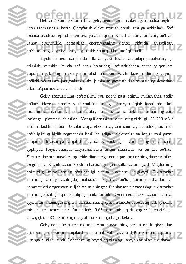 Helium-Neon lazerlar i ichida   geliy neon lazeri      ishlaydigan modda neytral
neon   atomlaridan   iborat.   Qo'zg'atish   elektr   uzatish   orqali   amalga   oshiriladi.   Sof
neonda uzluksiz rejimda inversiya yaratish qiyin. Ko'p holatlarda umumiy bo'lgan
ushbu   qiyinchilik,   qo'zg'alish   energiyasining   donori   sifatida   ishlaydigan
qo'shimcha gaz, geliyni zaryadga tushirish orqali bartaraf qilinadi.
3   yoki   2s   neon   darajasida   bittadan   yoki   ikkala   darajadagi   populyatsiyaga
erishish   mumkin,   bunda   sof   neon   holatidagi   ko'rsatkichdan   ancha   yuqori   va
populyatsiyalarning   inversiyasini   olish   mumkin.   Pastki   lazer   sathining   vayron
bo'lishi to'qnashuv jarayonlarida, shu jumladan gaz tushirish trubasining devorlari
bilan to'qnashuvda sodir bo'ladi.
Geliy   atomlarining   qo'zg'alishi   (va   neon)   past   oqimli   nurlanishda   sodir
bo'ladi.   Neytral   atomlar   yoki   molekulalardagi   doimiy   to'lqinli   lazerlarda,   faol
muhitni   yaratish   uchun,   asosan,   ijobiy   nurlanish   zaryadsizlanish   ustunining   zaif
ionlangan plazmasi ishlatiladi. Yorug'lik tushirish oqimining zichligi 100-200 mA /
sm2   ni   tashkil   qiladi.   Uzunlamasiga   elektr   maydoni   shunday   bo'ladiki,   tushirish
bo'shlig'ining   birlik   segmentida   hosil   bo'ladigan   elektronlar   va   ionlar   soni   gazni
chiqarish   trubkasiga   tarqalish   paytida   zaryadlangan   zarralarning   yo'qolishini
qoplaydi.   Keyin   musbat   zaryadsizlanish   ustuni   statsionar   va   bir   hil   bo'ladi.
Elektron harorat naychaning ichki diametriga qarab gaz bosimining darajasi bilan
belgilanadi. Kichik uchun elektron harorati yuqori, katta uchun - past. Miqdorning
doimiyligi   zaryadlarning   o'xshashligi   uchun   shartlarni   belgilaydi.   Elektronlar
sonining   doimiy   zichligida,   mahsulot   o'zgarmas   bo'lsa,   tushirish   shartlari   va
parametrlari o'zgarmasdir. Ijobiy ustunning zaif ionlangan plazmasidagi elektronlar
sonining   zichligi   oqim   zichligiga   mutanosibdir.   Geliy-neon   lazer   uchun   optimal
qiymatlar, shuningdek, gaz aralashmasining qisman tarkibi avlodning turli spektral
mintaqalari   uchun   biroz   farq   qiladi.   0,63   mkm   mintaqada   eng   zich   chiziqlar   -
chiziq (0,63282 mkm) eng maqbul Tor · mm ga to'g'ri keladi.
Geliy-neon   lazerlarining   radiatsion   quvvatining   xarakteristik   qiymatlari
0,63   va   1,15   mkm   mintaqalarda   o'nlab   millivatt,   yuzlab   3,39   mkm   mintaqalarda
hisobga olinishi kerak. Lazerlarning hayoti oqizishdagi jarayonlar bilan cheklanadi
23 