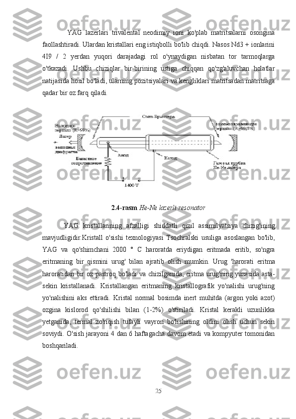   YAG   lazerlari   trivalental   neodimiy   ioni   ko'plab   matritsalarni   osongina
faollashtiradi. Ulardan kristallari eng istiqbolli bo'lib chiqdi. Nasos Nd3 + ionlarini
4I9   /   2   yerdan   yuqori   darajadagi   rol   o'ynaydigan   nisbatan   tor   tarmoqlarga
o'tkazadi.   Ushbu   chiziqlar   bir-birining   ustiga   chiqqan   qo'zg'aluvchan   holatlar
natijasida hosil bo'ladi, ularning pozitsiyalari va kengliklari matritsadan matritsaga
qadar bir oz farq qiladi.
2.4 - rasm   He - Ne   lazerli   resonator
YAG   kristallarining   afzalligi   shiddatli   qizil   assimilyatsiya   chizig ' ining
mavjudligidir . Kristall   o ' sishi   texnologiyasi   Tsochralski   usuliga   asoslangan   bo ' lib ,
YAG   va   qo ' shimchani   2000   °   C   haroratda   eriydigan   eritmada   eritib ,   so ' ngra
eritmaning   bir   qismini   urug '   bilan   ajratib   olish   mumkin .   Urug   'harorati   eritma
haroratidan bir oz pastroq bo'ladi va chizilganida, eritma urug'ning yuzasida asta-
sekin   kristallanadi.   Kristallangan   eritmaning   kristallografik   yo'nalishi   urug'ning
yo'nalishini   aks   ettiradi.   Kristal   normal   bosimda   inert   muhitda   (argon   yoki   azot)
ozgina   kislorod   qo'shilishi   bilan   (1-2%)   o'stiriladi.   Kristal   kerakli   uzunlikka
yetganida,   termal   zo'riqish   tufayli   vayron   bo'lishining   oldini   olish   uchun   sekin
soviydi. O'sish jarayoni 4 dan 6 haftagacha davom etadi va kompyuter tomonidan
boshqariladi.
25 