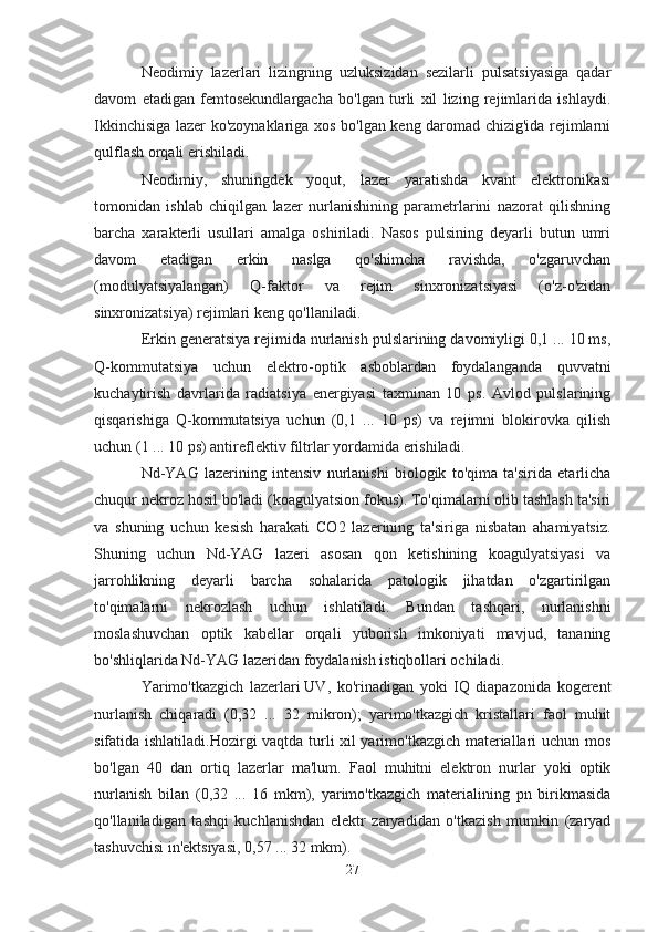 Neodimiy   lazerlari   lizingning   uzluksizidan   sezilarli   pulsatsiyasiga   qadar
davom   etadigan   femtosekundlargacha   bo'lgan   turli   xil   lizing   rejimlarida   ishlaydi.
Ikkinchisiga lazer ko'zoynaklariga xos bo'lgan keng daromad chizig'ida rejimlarni
qulflash orqali erishiladi.
Neodimiy,   shuningdek   yoqut,   lazer   yaratishda   kvant   elektronikasi
tomonidan   ishlab   chiqilgan   lazer   nurlanishining   parametrlarini   nazorat   qilishning
barcha   xarakterli   usullari   amalga   oshiriladi.   Nasos   pulsining   deyarli   butun   umri
davom   etadigan   erkin   naslga   qo'shimcha   ravishda,   o'zgaruvchan
(modulyatsiyalangan)   Q-faktor   va   rejim   sinxronizatsiyasi   (o'z-o'zidan
sinxronizatsiya) rejimlari keng qo'llaniladi.
Erkin generatsiya rejimida nurlanish pulslarining davomiyligi 0,1 ... 10 ms,
Q-kommutatsiya   uchun   elektro-optik   asboblardan   foydalanganda   quvvatni
kuchaytirish   davrlarida   radiatsiya   energiyasi   taxminan   10   ps.   Avlod   pulslarining
qisqarishiga   Q-kommutatsiya   uchun   (0,1   ...   10   ps)   va   rejimni   blokirovka   qilish
uchun (1 ... 10 ps) antireflektiv filtrlar yordamida erishiladi.
Nd-YAG   lazerining   intensiv   nurlanishi   biologik   to'qima   ta'sirida   etarlicha
chuqur nekroz hosil bo'ladi (koagulyatsion fokus). To'qimalarni olib tashlash ta'siri
va   shuning   uchun   kesish   harakati   CO2   lazerining   ta'siriga   nisbatan   ahamiyatsiz.
Shuning   uchun   Nd-YAG   lazeri   asosan   qon   ketishining   koagulyatsiyasi   va
jarrohlikning   deyarli   barcha   sohalarida   patologik   jihatdan   o'zgartirilgan
to'qimalarni   nekrozlash   uchun   ishlatiladi.   Bundan   tashqari,   nurlanishni
moslashuvchan   optik   kabellar   orqali   yuborish   imkoniyati   mavjud,   tananing
bo'shliqlarida Nd-YAG lazeridan foydalanish istiqbollari ochiladi.
Yarimo'tkazgich   lazerlari   UV,   ko'rinadigan   yoki   IQ   diapazonida   kogerent
nurlanish   chiqaradi   (0,32   ...   32   mikron);   yarimo'tkazgich   kristallari   faol   muhit
sifatida ishlatiladi.Hozirgi vaqtda turli xil yarimo'tkazgich materiallari uchun mos
bo'lgan   40   dan   ortiq   lazerlar   ma'lum.   Faol   muhitni   elektron   nurlar   yoki   optik
nurlanish   bilan   (0,32   ...   16   mkm),   yarimo'tkazgich   materialining   pn   birikmasida
qo'llaniladigan   tashqi   kuchlanishdan   elektr   zaryadidan   o'tkazish   mumkin   (zaryad
tashuvchisi in'ektsiyasi, 0,57 ... 32 mkm). 
27 