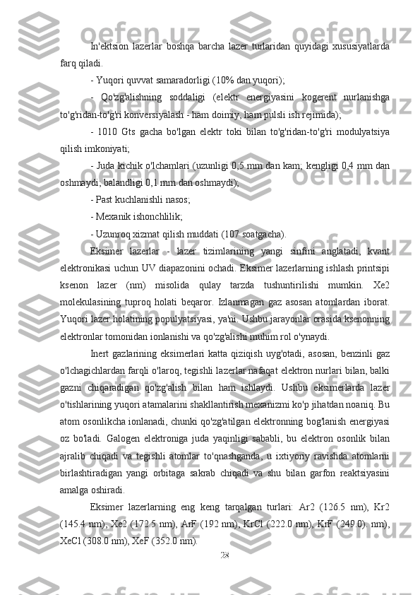 In'ektsion   lazerlar   boshqa   barcha   lazer   turlaridan   quyidagi   xususiyatlarda
farq qiladi.
- Yuqori quvvat samaradorligi (10% dan yuqori);
-   Qo'zg'alishning   soddaligi   (elektr   energiyasini   kogerent   nurlanishga
to'g'ridan-to'g'ri konversiyalash - ham doimiy, ham pulsli ish rejimida);
-   1010   Gts   gacha   bo'lgan   elektr   toki   bilan   to'g'ridan-to'g'ri   modulyatsiya
qilish imkoniyati;
- Juda kichik o'lchamlari (uzunligi 0,5 mm dan kam; kengligi 0,4 mm dan
oshmaydi; balandligi 0,1 mm dan oshmaydi);
- Past kuchlanishli nasos;
- Mexanik ishonchlilik;
- Uzunroq xizmat qilish muddati (107 soatgacha).
Eksimer   lazerlar   -   lazer   tizimlarining   yangi   sinfini   anglatadi,   kvant
elektronikasi uchun UV diapazonini ochadi. Eksimer lazerlarning ishlash printsipi
ksenon   lazer   (nm)   misolida   qulay   tarzda   tushuntirilishi   mumkin.   Xe2
molekulasining   tuproq   holati   beqaror.   Izlanmagan   gaz   asosan   atomlardan   iborat.
Yuqori lazer holatining populyatsiyasi, ya'ni. Ushbu jarayonlar orasida ksenonning
elektronlar tomonidan ionlanishi va qo'zg'alishi muhim rol o'ynaydi.
Inert   gazlarining   eksimerlari   katta   qiziqish   uyg'otadi,   asosan,   benzinli   gaz
o'lchagichlardan farqli o'laroq, tegishli lazerlar nafaqat elektron nurlari bilan, balki
gazni   chiqaradigan   qo'zg'alish   bilan   ham   ishlaydi.   Ushbu   eksimerlarda   lazer
o'tishlarining yuqori atamalarini shakllantirish mexanizmi ko'p jihatdan noaniq. Bu
atom osonlikcha ionlanadi, chunki qo'zg'atilgan elektronning bog'lanish energiyasi
oz   bo'ladi.   Galogen   elektroniga   juda   yaqinligi   sababli,   bu   elektron   osonlik   bilan
ajralib   chiqadi   va   tegishli   atomlar   to'qnashganda,   u   ixtiyoriy   ravishda   atomlarni
birlashtiradigan   yangi   orbitaga   sakrab   chiqadi   va   shu   bilan   garfon   reaktsiyasini
amalga oshiradi.
Eksimer   lazerlarning   eng   keng   tarqalgan   turlari:   Ar2   (126.5   nm),   Kr2
(145.4 nm), Xe2 (172.5 nm), ArF (192 nm), KrCl  (222.0 nm), KrF (249.0). nm),
XeCl (308.0 nm), XeF (352.0 nm).
28 