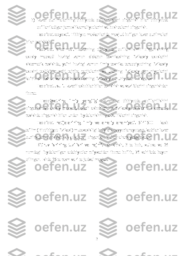 b) Lazer   qurilmalarining   tibbiyotda   qo’llanilishini   o’rganish   bilan   tibbiyotda
qo’llaniladigan jarroxlik amaliyotlarini va boshqalarni o’rganish.
Tadqiqot obyekti .   Tibbiyot maskanlarida mavjud bo’lgan lazer qurilmalari
bilan tanishish. 
Tadqiqot   predmeti.   Lazerning   tibbiyotda   qo’llanilishini   o’rganishning
asosiy   maqsadi   hozirgi   zamon   elektron   texnikasining   fizikaviy   asoslarini
sistematik   ravishda,   ya’ni   hozirgi   zamon   ilmiy-texnika   taraqqiyotining   fizikaviy
asosini   tashkil   etuvchi   tajriba   natijalarini   va   ularning   fizikaviy   qonuniyatlarini
ko’rib chiqishdir va l azerli  asboblarning  fizikaviy qonuniyatlarni o’rganish.
Tadqiqot usuli.   Lazerli asboblar bilan tanishish va vazifalarini o’rganishdan
iborat.
  Tadqiqotning   ilmiy   yangiligi   Lazerning   tibbiyotda   qo’llanilishini
o’rganishdan   asosiy   maqsad,   lazerli   asboblarning   fizikaviy   asoslarini   sistematik
ravishda o’rganish bilan undan foydalanishning afzalliklarini o’rganish. 
Tadqiqot   natijalarining   ilmiy   va   amaliy   ahamiyati.   5141500   –   kasb
ta’lim   ( Biotibbiyot fizikasi ) mutaxasisligi bo’yicha  t ayyorlanayotgan kadrlar  lazer
qurilmalar ning   ishla tili sh  sohalarini o’rganishi  muhim ahamiyatga egadir.
Bitiruv   ishining   tuzilishi   va   hajmi.   Ish   kirish,   3   ta   bob,   xulosa   va   26
nomdagi   foydalanilgan   adabiyotlar   ro’yxatidan   iborat   bo’lib,   76   sahifada   bayon
qilingan.  Ishda 25 ta rasm va 4 ta jadval mavjud. 
3 