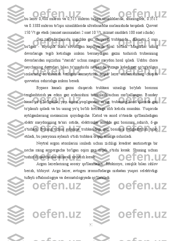 bu  lazer   0,488  mikron  va  0,515  mikron  to'lqin  uzunliklarida,   shuningdek,  0.3511
va 0.3388 mikron to'lqin uzunliklarida ultrabinafsha nurlanishida tarqaladi. Quvvat
150 Vt ga etadi (sanoat namunalari 2 soat 10 Vt, xizmat muddati 100 soat ichida).
Gaz   zaryadsizlanishi   ingichka   gaz   chiqarish   trubkasida   ,   diametri   5   mm
bo'lgan   -   suyuqlik   bilan   sovutilgan   kapillyarda   hosil   bo'ladi.   Magnitlar   uning
devorlariga   tegib   ketishiga   imkon   bermaydigan   gazni   tushirish   trubasining
devorlaridan   oqizishni   "itarish"   uchun   magnit   maydon   hosil   qiladi.   Ushbu   chora
naychaning   devorlari   bilan   to'qnashishi   natijasida   yuzaga   keladigan   qo'zg'atilgan
ionlarning   bo'shashish   tezligini   kamaytirish   orqali   lazer   nurlanishining   chiqish
quvvatini oshirishga imkon beradi.
Bypass   kanali   gazni   chiqarish   trubkasi   uzunligi   bo'ylab   bosimni
tenglashtirish   va   erkin   gaz   aylanishini   ta'minlash   uchun   mo'ljallangan.   Bunday
kanal   yo'q   bo'lganda,   yoy   oqimi   yoqilgandan   so'ng,   trubaning   anod   qismida   gaz
to'planib   qoladi   va   bu   uning   yo'q   bo'lib   ketishiga   olib   kelishi   mumkin.   Yuqorida
aytilganlarning   mexanizmi   quyidagicha.   Katod   va   anod   o'rtasida   qo'llaniladigan
elektr   maydonining   ta'siri   ostida,   elektronlar   anodda   gaz   bosimini   oshirib,   6-ga
o'tishadi.   Buning   uchun   aylanma   trubkasidagi   gaz   bosimini   tenglashtirish   talab
etiladi, bu jarayonni aylanib o'tish trubkasi orqali amalga oshiriladi.
Neytral   argon   atomlarini   ionlash   uchun   zichligi   kvadrat   santimetrga   bir
necha   ming   ampergacha   bo'lgan   oqim   gaz   orqali   o'tishi   kerak.   Shuning   uchun
tushirish naychasini samarali sovutish kerak.
Argon   lazerlarining   asosiy   qo'llanmalari:   fotokimyo,   issiqlik   bilan   ishlov
berish,   tibbiyot.   Argo   lazer,   avtogen   xromoforlarga   nisbatan   yuqori   selektivligi
tufayli oftalmologiya va dermatologiyada qo'llaniladi.
30 