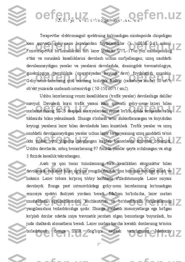 2.3. Seriyali ishlab chiqarilgan lazer uskunalari
Terapevtlar   elektromagnit   spektrning  ko'rinadigan   mintaqasida   chiqadigan
kam   quvvatli   geliy-neon   lazerlaridan   foydalanadilar   ( λ   \u003d   0.63   mkm).
Fizioterapevtik   bo'linmalardan   biri   lazer   blokidir.   UVL-1Yuz-yuz   mintaqasining
o'tkir   va   surunkali   kasalliklarini   davolash   uchun   mo'ljallangan;   uzoq   muddatli
davolanmaydigan   yaralar   va   yaralarni   davolashda,   shuningdek   travmatologiya,
ginekologiya,   jarrohlikda   (operatsiyadan   keyingi   davr)   foydalanish   mumkin.
Geliy-neon   lazerining   qizil   nurining   biologik   faolligi   (radiatsiya   kuchi)   20   mVt,
ob'ekt yuzasida nurlanish intensivligi ( 50-150 mVt / sm2).
Ushbu lazerlarning venoz kasalliklarni (trofik yaralar) davolashiga dalillar
mavjud.   Davolash   kursi   trofik   yarani   kam   quvvatli   geliy-neon   lazeri   bilan
nurlantirishning   20-25   daqiqali   sessiyalaridan   iborat   bo'lib,   qoida   tariqasida   to'liq
tiklanishi bilan yakunlanadi. Shunga o'xshash ta'sir shikastlanmagan va kuyishdan
keyingi   yaralarni   lazer   bilan   davolashda   ham   kuzatiladi.   Trofik   yaralar   va   uzoq
muddatli davolanmaydigan yaralar uchun lazer terapiyasining uzoq muddatli ta'siri
ikki   yildan   yetti   yilgacha   davolangan   ko'plab   bemorlarda   sinovdan   o'tkazildi.
Ushbu davrlarda, sobiq bemorlarning 97 foizida yaralar qayta ochilmagan va atigi
3 foizida kasallik takrorlangan.
Asab   va   qon   tomir   tizimlarining   turli   kasalliklari   akupunktur   bilan
davolanadi, radikulit bilan og'riqni yengillashtiradi, qon bosimini tartibga soladi va
hokazo.   Lazer   tobora   ko'proq   tibbiy   kasblarni   o'zlashtirmoqda.   Lazer   miyani
davolaydi.   Bunga   past   intensivlikdagi   geliy-neon   lazerlarining   ko'rinadigan
emissiya   spektri   faoliyati   yordam   beradi.   Ma'lum   bo'lishicha,   lazer   nurlari
mushaklarni   og'riqsizlantirish,   tinchlantirish   va   bo'shashtirish,   to'qimalarning
yangilanishini   tezlashtirishga   qodir.   Shunga   o'xshash   xususiyatlarga   ega   bo'lgan
ko'plab   dorilar   odatda   miya   travmatik   jarohati   olgan   bemorlarga   buyuriladi,   bu
juda chalkash alomatlarni  beradi. Lazer nurlari  barcha kerakli dorilarning ta'sirini
birlashtiradi.   Bunga   SSSR   Sog'liqni   saqlash   vazirligining   Markaziy
31 