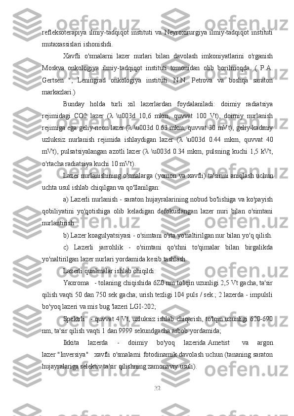 refleksoterapiya   ilmiy-tadqiqot   instituti   va   Neyroxirurgiya   ilmiy-tadqiqot   instituti
mutaxassislari ishonishdi.
Xavfli   o'smalarni   lazer   nurlari   bilan   davolash   imkoniyatlarini   o'rganish
Moskva   onkologiya   ilmiy-tadqiqot   instituti   tomonidan   olib   borilmoqda.   (   P.A.
Gertsen   ",   Leningrad   onkologiya   instituti.   N.N.   Petrova   va   boshqa   saraton
markazlari.)
Bunday   holda   turli   xil   lazerlardan   foydalaniladi:   doimiy   radiatsiya
rejimidagi   CO2   lazer   ( λ   \u003d   10,6   mkm,   quvvat   100   Vt),   doimiy   nurlanish
rejimiga ega geliy-neon lazer ( λ   \u003d 0.63 mkm, quvvat 30 mVt), geliy-kadmiy
uzluksiz   nurlanish   rejimida   ishlaydigan   lazer   ( λ   \u003d   0.44   mkm,   quvvat   40
mVt),  pulsatsiyalangan   azotli  lazer   ( λ   \u003d  0.34 mkm,  pulsning  kuchi   1,5 kVt,
o'rtacha radiatsiya kuchi 10 mVt).
Lazer nurlanishining o'smalarga (yomon va xavfli) ta'sirini aniqlash uchun
uchta usul ishlab chiqilgan va qo'llanilgan:
a) Lazerli nurlanish - saraton hujayralarining nobud bo'lishiga va ko'payish
qobiliyatini   yo'qotishiga   olib   keladigan   defokuslangan   lazer   nuri   bilan   o'simtani
nurlantirish.
b) Lazer koagulyatsiyasi - o'simtani o'rta yo'naltirilgan nur bilan yo'q qilish.
c)   Lazerli   jarrohlik   -   o'simtani   qo'shni   to'qimalar   bilan   birgalikda
yo'naltirilgan lazer nurlari yordamida kesib tashlash. 
Lazerli qurilmalar ishlab chiqildi:
Yaxroma      - tolaning chiqishida 6Z0 nm to'lqin uzunligi 2,5 Vt gacha, ta'sir
qilish vaqti 50 dan 750 sek gacha; urish tezligi 104 puls / sek.; 2 lazerda - impulsli
bo'yoq lazeri va mis bug 'lazeri   LGI-202;
Spektrli       - quvvat 4 Vt, uzluksiz ishlab chiqarish, to'lqin uzunligi 620-690
nm, ta'sir qilish vaqti 1 dan 9999 sekundgacha asbob yordamida; 
Ikkita   lazerda   -   doimiy   bo'yoq   lazerida   Ametist       va   argon
lazer   "Inversiya"       xavfli o'smalarni fotodinamik davolash uchun (tananing saraton
hujayralariga selektiv ta'sir qilishning zamonaviy usuli).
32 