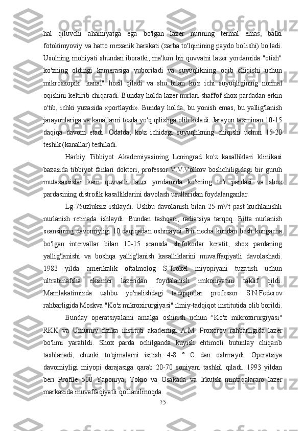 hal   qiluvchi   ahamiyatga   ega   bo'lgan   lazer   nurining   termal   emas,   balki
fotokimyoviy va hatto mexanik harakati (zarba to'lqinining paydo bo'lishi) bo'ladi.
Usulning mohiyati shundan iboratki, ma'lum bir quvvatni lazer yordamida "otish"
ko'zning   oldingi   kamerasiga   yuboriladi   va   suyuqlikning   oqib   chiqishi   uchun
mikroskopik   "kanal"   hosil   qiladi   va   shu   bilan   ko'z   ichi   suyuqligining   normal
oqishini keltirib chiqaradi. Bunday holda lazer nurlari shaffof shox pardadan erkin
o'tib,   ichki   yuzasida   «portlaydi».   Bunday   holda,   bu   yonish   emas,   bu   yallig'lanish
jarayonlariga va kanallarni tezda yo'q qilishga olib keladi. Jarayon taxminan 10-15
daqiqa   davom   etadi.   Odatda,   ko'z   ichidagi   suyuqlikning   chiqishi   uchun   15-20
teshik (kanallar) teshiladi.
Harbiy   Tibbiyot   Akademiyasining   Leningrad   ko'z   kasalliklari   klinikasi
bazasida  tibbiyot   fanlari  doktori, professor   V.V.Volkov boshchiligidagi  bir  guruh
mutaxassislar   kam   quvvatli   lazer   yordamida   ko'zning   to'r   pardasi   va   shox
pardasining distrofik kasalliklarini davolash usullaridan foydalanganlar.
Lg-75uzluksiz   ishlaydi.   Ushbu   davolanish   bilan   25   mVt   past   kuchlanishli
nurlanish   retinada   ishlaydi.   Bundan   tashqari,   radiatsiya   tarqoq.   Bitta   nurlanish
seansining davomiyligi 10 daqiqadan oshmaydi. Bir necha kundan besh kungacha
bo'lgan   intervallar   bilan   10-15   seansda   shifokorlar   keratit,   shox   pardaning
yallig'lanishi   va   boshqa   yallig'lanish   kasalliklarini   muvaffaqiyatli   davolashadi.
1983   yilda   amerikalik   oftalmolog   S.Trokel   miyopiyani   tuzatish   uchun
ultrabinafsha   eksimer   lazeridan   foydalanish   imkoniyatini   taklif   qildi.
Mamlakatimizda   ushbu   yo'nalishdagi   tadqiqotlar   professor   S.N.Federov
rahbarligida Moskva "Ko'z mikroxirurgiyasi" ilmiy-tadqiqot institutida olib borildi.
Bunday   operatsiyalarni   amalga   oshirish   uchun   "Ko'z   mikroxirurgiyasi"
RKK   va   Umumiy   fizika   instituti   akademigi   A.M.   Proxorov   rahbarligida   lazer
bo'limi   yaratildi.   Shox   parda   ochilganda   kuyish   ehtimoli   butunlay   chiqarib
tashlanadi,   chunki   to'qimalarni   isitish   4-8   °   C   dan   oshmaydi.   Operatsiya
davomiyligi   miyopi   darajasiga   qarab   20-70   soniyani   tashkil   qiladi.   1993   yildan
beri   Profile   500   Yaponiya,   Tokio   va   Osakada   va   Irkutsk   mintaqalararo   lazer
markazida muvaffaqiyatli qo'llanilmoqda.
35 