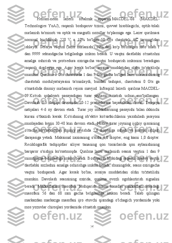 Helium-neon   lazerli   oftalmik   apparati   MACDEL-08   (MAKDEL-
Technologies   YoAJ),   raqamli   boshqaruv   tizimi,   quvvat   hisoblagichi,   optik-tolali
nurlanish   ta'minoti   va   optik   va   magnitli   nozullar   to'plamiga   ega.   Lazer   qurilmasi
nominal   kuchlanish   220   V   ±   10%   bo'lgan   50   Gts   chastotali   AC   tarmog'idan
ishlaydi.   Sessiya   vaqtini   (lazer   nurlanishi)   10%   dan   ko'p   bo'lmagan   xato   bilan   1
dan   9999   sekundgacha   belgilashga   imkon   beradi.   U   vaqtni   dastlabki   o'rnatishni
amalga   oshirish   va   protsedura   oxirigacha   vaqtni   boshqarish   imkonini   beradigan
raqamli   displeyga   ega.   Agar   kerak   bo'lsa,   sessiya   muddatidan   oldin   to'xtatilishi
mumkin. Qurilma 1 Gts chastotada 1 dan 5 Gts gacha bo'lgan lazer nurlanishining
chastotali   modulyatsiyasini   ta'minlaydi,   bundan   tashqari,   chastotani   0   Gts   ga
o'rnatishda   doimiy   nurlanish   rejimi   mavjud.   Infraqizil   lazerli   qurilma   MACDEL-
09   Ko'rish   qobiliyati   pasayadigan   turar   joylarni   tuzatish   uchun   mo'ljallangan.
Davolash   3-5   daqiqa   davomida   10-12   protsedurani   bajarishdan   iborat.   Terapiya
natijalari   4-6   oy   davom   etadi.   Turar   joy   indekslarining   pasayishi   bilan   ikkinchi
kursni   o'tkazish   kerak.   Ko'rishning   ob'ektiv   ko'rsatkichlarini   yaxshilash   jarayoni
muolajadan   keyin   30-40   kun   davom   etadi.   Nisbiy   turar   joyning   ijobiy   qismining
o'rtacha   ko'rsatkichlari   doimiy   ravishda   2,6   diopterga   oshadi   va   normal   ishlash
darajasiga   yetadi.   Maksimal   zaxiraning   o'sishi   4,0   diopter,   eng   kami   1,0   diopter.
Reciklografik   tadqiqotlar   siliyer   tananing   qon   tomirlarida   qon   aylanishining
barqaror   o'sishini   ko'rsatmoqda.   Qurilma   lazer   nurlanish   seansi   vaqtini   1   dan   9
minutgacha belgilashga imkon beradi. Boshqarish blokidagi raqamli displey vaqtni
dastlabki sozlashni amalga oshirishga imkon beradi, shuningdek, seans oxirigacha
vaqtni   boshqaradi.   Agar   kerak   bo'lsa,   sessiya   muddatidan   oldin   to'xtatilishi
mumkin.   Davolash   seansining   oxirida,   qurilma   ovozli   ogohlantirish   signalini
beradi.   Markazlararo   masofani   boshqarish   tizimi   kanallar   markazlari   orasidagi
masofani   56   dan   68   mm   gacha   belgilashga   imkon   beradi.   Talab   qilingan
markazdan   markazga   masofani   ijro   etuvchi   qismdagi   o'lchagich   yordamida   yoki
mos yozuvlar chiroqlari yordamida o'rnatish mumkin.    
36 