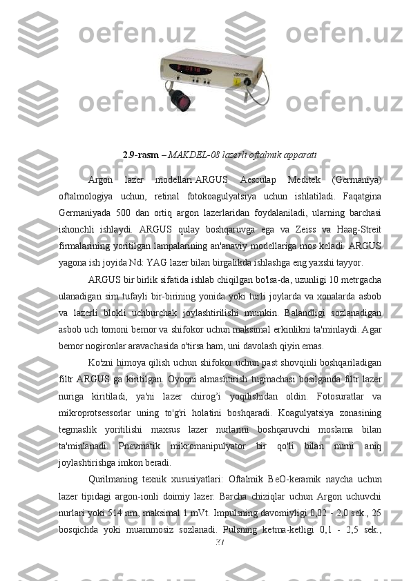                                        
2.9-rasm   – MAKDEL-08 lazerli oftalmik apparati
Argon   lazer   modellari   ARGUS   Aesculap   Meditek   (Germaniya)
oftalmologiya   uchun,   retinal   fotokoagulyatsiya   uchun   ishlatiladi.   Faqatgina
Germaniyada   500   dan   ortiq   argon   lazerlaridan   foydalaniladi,   ularning   barchasi
ishonchli   ishlaydi.   ARGUS   qulay   boshqaruvga   ega   va   Zeiss   va   Haag-Streit
firmalarining yoritilgan lampalarining an'anaviy modellariga mos keladi. ARGUS
yagona ish joyida Nd: YAG lazer bilan birgalikda ishlashga eng yaxshi tayyor.
ARGUS bir birlik sifatida ishlab chiqilgan bo'lsa-da, uzunligi 10 metrgacha
ulanadigan   sim   tufayli   bir-birining   yonida   yoki   turli   joylarda   va   xonalarda   asbob
va   lazerli   blokli   uchburchak   joylashtirilishi   mumkin.   Balandligi   sozlanadigan
asbob uch tomoni bemor va shifokor uchun maksimal erkinlikni ta'minlaydi. Agar
bemor nogironlar aravachasida o'tirsa ham, uni davolash qiyin emas.
Ko'zni himoya qilish uchun shifokor uchun past shovqinli boshqariladigan
filtr   ARGUS   ga   kiritilgan.   Oyoqni   almashtirish   tugmachasi   bosilganda   filtr   lazer
nuriga   kiritiladi,   ya'ni   lazer   chirog’i   yoqilishidan   oldin.   Fotosuratlar   va
mikroprotsessorlar   uning   to'g'ri   holatini   boshqaradi.   Koagulyatsiya   zonasining
tegmaslik   yoritilishi   maxsus   lazer   nurlarini   boshqaruvchi   moslama   bilan
ta'minlanadi.   Pnevmatik   mikromanipulyator   bir   qo'li   bilan   nurni   aniq
joylashtirishga imkon beradi.
Qurilmaning   texnik   xususiyatlari:   Oftalmik   BeO-keramik   naycha   uchun
lazer   tipidagi   argon-ionli   doimiy   lazer.   Barcha   chiziqlar   uchun   Argon   uchuvchi
nurlari yoki 514 nm, maksimal 1 mVt. Impulsning davomiyligi 0,02 - 2,0 sek., 25
bosqichda   yoki   muammosiz   sozlanadi.   Pulsning   ketma-ketligi   0,1   -   2,5   sek.,
37 