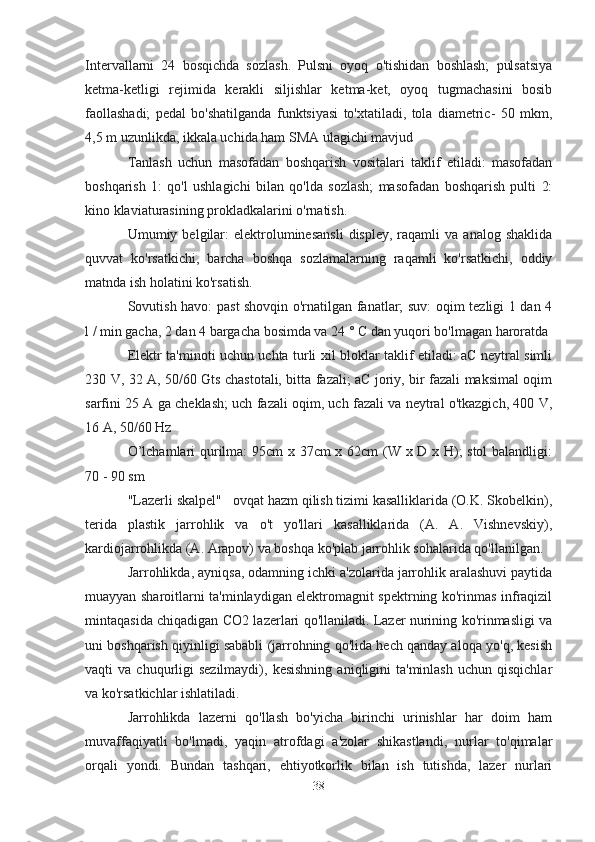 Intervallarni   24   bosqichda   sozlash.   Pulsni   oyoq   o'tishidan   boshlash;   pulsatsiya
ketma-ketligi   rejimida   kerakli   siljishlar   ketma-ket,   oyoq   tugmachasini   bosib
faollashadi;   pedal   bo'shatilganda   funktsiyasi   to'xtatiladi,   tola   diametric-   50   mkm,
4,5 m uzunlikda, ikkala uchida ham SMA ulagichi mavjud
Tanlash   uchun   masofadan   boshqarish   vositalari   taklif   etiladi:   masofadan
boshqarish   1:   qo'l   ushlagichi   bilan   qo'lda   sozlash;   masofadan   boshqarish   pulti   2:
kino klaviaturasining prokladkalarini o'rnatish.
Umumiy  belgilar:  elektroluminesansli   displey,  raqamli  va  analog  shaklida
quvvat   ko'rsatkichi,   barcha   boshqa   sozlamalarning   raqamli   ko'rsatkichi,   oddiy
matnda ish holatini ko'rsatish.
Sovutish havo: past shovqin o'rnatilgan fanatlar; suv: oqim tezligi 1 dan 4
l / min gacha, 2 dan 4 bargacha bosimda va 24 ° C dan yuqori bo'lmagan haroratda
Elektr ta'minoti uchun uchta turli xil bloklar taklif etiladi: aC neytral simli
230 V, 32 A, 50/60 Gts chastotali, bitta fazali; aC joriy, bir fazali maksimal oqim
sarfini 25 A ga cheklash; uch fazali oqim, uch fazali va neytral o'tkazgich, 400 V,
16 A, 50/60 Hz
O’lchamlari qurilma: 95cm x 37cm x 62cm (W x D x H); stol  balandligi:
70 - 90 sm
"Lazerli skalpel"      ovqat hazm qilish tizimi kasalliklarida (O.K. Skobelkin),
terida   plastik   jarrohlik   va   o't   yo'llari   kasalliklarida   (A.   A.   Vishnevskiy),
kardiojarrohlikda (A. Arapov) va boshqa ko'plab jarrohlik sohalarida qo'llanilgan.
Jarrohlikda, ayniqsa, odamning ichki a'zolarida jarrohlik aralashuvi paytida
muayyan sharoitlarni ta'minlaydigan elektromagnit spektrning ko'rinmas infraqizil
mintaqasida chiqadigan CO2 lazerlari qo'llaniladi. Lazer nurining ko'rinmasligi va
uni boshqarish qiyinligi sababli (jarrohning qo'lida hech qanday aloqa yo'q, kesish
vaqti   va  chuqurligi  sezilmaydi),   kesishning   aniqligini  ta'minlash  uchun  qisqichlar
va ko'rsatkichlar ishlatiladi.
Jarrohlikda   lazerni   qo'llash   bo'yicha   birinchi   urinishlar   har   doim   ham
muvaffaqiyatli   bo'lmadi,   yaqin   atrofdagi   a'zolar   shikastlandi,   nurlar   to'qimalar
orqali   yondi.   Bundan   tashqari,   ehtiyotkorlik   bilan   ish   tutishda,   lazer   nurlari
38 